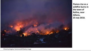 Flames rise as a
wildfire burns in
the town of
Rafina, near
Athens,
23 July 2018.
Photo by Angelos Tzortzinis/AFP/Getty Image
 