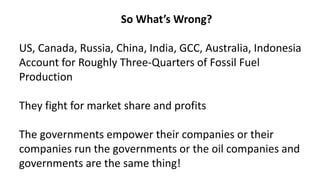 So What’s Wrong?
US, Canada, Russia, China, India, GCC, Australia, Indonesia
Account for Roughly Three-Quarters of Fossil Fuel
Production
They fight for market share and profits
The governments empower their companies or their
companies run the governments or the oil companies and
governments are the same thing!
 