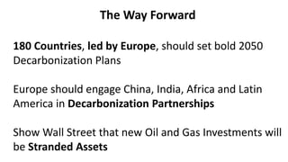 The Way Forward
180 Countries, led by Europe, should set bold 2050
Decarbonization Plans
Europe should engage China, India, Africa and Latin
America in Decarbonization Partnerships
Show Wall Street that new Oil and Gas Investments will
be Stranded Assets
 