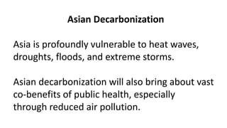 Asian Decarbonization
Asia is profoundly vulnerable to heat waves,
droughts, floods, and extreme storms.
Asian decarbonization will also bring about vast
co-benefits of public health, especially
through reduced air pollution.
 