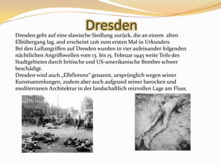 DresdenDresdengehtaufeineslawischeSiedlungzurück, dieaneinemaltenElbüberganglag, and erscheint 1216 zumersten Mal in Urkunden.Bei den Luftangriffen auf Dresden wurden in vier aufeinander folgenden nächtlichen Angriffswellen vom 13. bis 15. Februar 1945 weite Teile des Stadtgebietes durch britische und US-amerikanische Bomber schwer beschädigt. Dresden wird auch „Elbflorenz“ genannt, ursprünglich wegen seiner Kunstsammlungen, zudem aber auch aufgrund seiner barocken und mediterranen Architekturin der landschaftlich reizvollen Lage am Fluss.