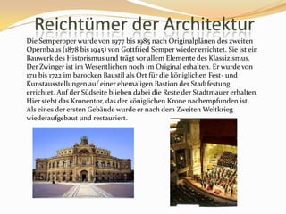 ReichtümerderArchitekturDie Semperoper wurde von 1977 bis 1985 nach Originalplänen des zweiten Opernbaus (1878 bis 1945) von Gottfried Semper wieder errichtet. Sie ist ein Bauwerk des Historismus und trägt vor allem Elemente des Klassizismus. Der Zwinger ist im Wesentlichen noch im Original erhalten. Er wurde von 1711 bis 1722 im barocken Baustil als Ort für die königlichen Fest- und Kunstausstellungen auf einer ehemaligen Bastion der Stadtfestung errichtet. Auf der Südseite blieben dabei die Reste der Stadtmauer erhalten. Hier steht das Kronentor, das der königlichen Krone nachempfunden ist. Als eines der ersten Gebäude wurde er nach dem Zweiten Weltkrieg wiederaufgebaut und restauriert.