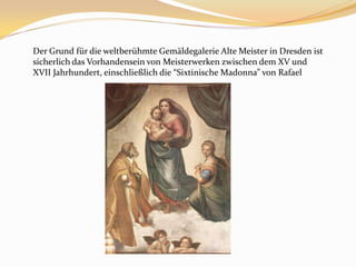 Der Grund für die weltberühmte Gemäldegalerie Alte Meister in Dresden ist sicherlich das Vorhandensein von Meisterwerken zwischen dem XV und XVII Jahrhundert, einschließlichdie “Sixtinische Madonna” von Rafael
