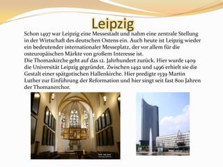 LeipzigSchon 1497 war Leipzig eineMessestadt und nahmeinezentraleStellung in derWirtschaftdesdeutschenOstensein. Auchheuteist Leipzig wiedereinbedeutenderinternationalerMesseplatz, dervorallemfürdieosteuropäischenMärkte von großemInteresse ist.Die Thomaskirche geht auf das 12. Jahrhundert zurück. Hier wurde 1409 die Universität Leipzig gegründet. Zwischen 1492 und 1496 erhielt sie die Gestalt einer spätgotischen Hallenkirche. Hier predigte 1539 Martin Luther zur Einführung der Reformation und hier singt seit fast 800 Jahren der Thomanerchor.