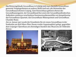 Das Konzertgebäude Gewandhaus in Leipzig und zwei ebenfalls Gewandhaus genannte Vorgängerbauten an anderer Stelle sind seit 1781 Heimstätte des Gewandhausorchesters Leipzig. Zum Konzerthaus gehören ebenso der Gewandhausorganist, der GewandhausChor sowie der GewandhausKinderchor. Außerdem existieren verschiedene Kammermusikensembles wie beispielsweise das Gewandhaus-Quartett, das Gewandhaus-Bläserquintett und Gewandhaus Chamber Brass.Am 20. Januar 1977 wurde der Grundstein für ein neues Gewandhaus in der Stadtmitte am Karl-Marx-Platz (heute wieder Augustusplatz) gelegt, gegenüber dem Leipziger Opernhaus am ehemaligen Standort des Museums der bildenden Künste.