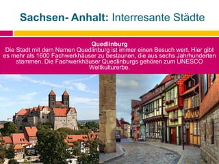 Sachsen- Anhalt: Interresante Städte
Quedlinburg
Die Stadt mit dem Namen Quedlinburg ist immer einen Besuch wert. Hier gibt
es mehr als 1600 Fachwerkhäuser zu bestaunen, die aus sechs Jahrhunderten
stammen. Die Fachwerkhäuser Quedlinburgs gehören zum UNESCO
Weltkulturerbe.
 