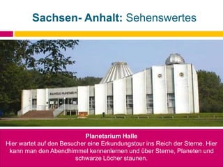 Sachsen- Anhalt: Sehenswertes
Planetarium Halle
Hier wartet auf den Besucher eine Erkundungstour ins Reich der Sterne. Hier
kann man den Abendhimmel kennenlernen und über Sterne, Planeten und
schwarze Löcher staunen.
 