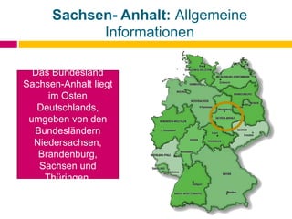 Sachsen- Anhalt: Allgemeine
Informationen
Das Bundesland
Sachsen-Anhalt liegt
im Osten
Deutschlands,
umgeben von den
Bundesländern
Niedersachsen,
Brandenburg,
Sachsen und
Thüringen.
 