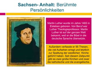 Sachsen- Anhalt: Berühmte
Persönlichkeiten
Martin Luther wurde im Jahre 1483 in
Eisleben geboren. Von Beruf war
Luther Theologieprofessor. Martin
Luther ist auf der ganzen Welt
bekannt, weil er die Bibel in die
deutsche Sprache übersetzte.
Außerdem verfasste er 95 Thesen,
die viel Aufsehen erregt und letztlich
zur Spaltung der westlichen Kirche
geführt haben. Seit diesem Zeitpunkt
gibt es zwei große Kirchen und zwar
die katholische und die evangelische.
 