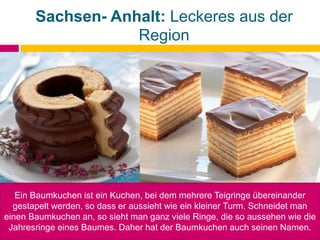 Sachsen- Anhalt: Leckeres aus der
Region
Ein Baumkuchen ist ein Kuchen, bei dem mehrere Teigringe übereinander
gestapelt werden, so dass er aussieht wie ein kleiner Turm. Schneidet man
einen Baumkuchen an, so sieht man ganz viele Ringe, die so aussehen wie die
Jahresringe eines Baumes. Daher hat der Baumkuchen auch seinen Namen.
 