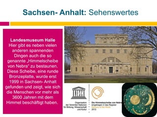 Sachsen- Anhalt: Sehenswertes
Landesmuseum Halle
Hier gibt es neben vielen
anderen spannenden
Dingen auch die so
genannte „Himmelscheibe
von Nebra“ zu bestaunen.
Diese Scheibe, eine runde
Bronzeplatte, wurde erst
1999 in Sachsen- Anhalt
gefunden und zeigt, wie sich
die Menschen vor mehr als
3600 Jahren mit dem
Himmel beschäftigt haben.
 