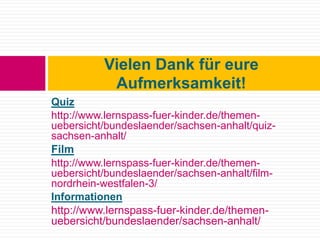 Quiz
http://www.lernspass-fuer-kinder.de/themen-
uebersicht/bundeslaender/sachsen-anhalt/quiz-
sachsen-anhalt/
Film
http://www.lernspass-fuer-kinder.de/themen-
uebersicht/bundeslaender/sachsen-anhalt/film-
nordrhein-westfalen-3/
Informationen
http://www.lernspass-fuer-kinder.de/themen-
uebersicht/bundeslaender/sachsen-anhalt/
Vielen Dank für eure
Aufmerksamkeit!
 