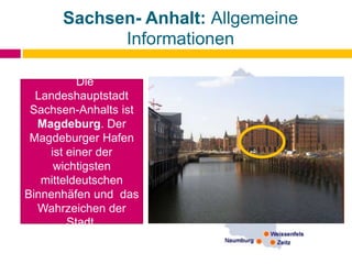 Sachsen- Anhalt: Allgemeine
Informationen
Die
Landeshauptstadt
Sachsen-Anhalts ist
Magdeburg. Der
Magdeburger Hafen
ist einer der
wichtigsten
mitteldeutschen
Binnenhäfen und das
Wahrzeichen der
Stadt.
 