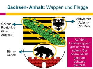 Sachsen- Anhalt: Wappen und Flagge
Schwarzer
Adler
Preußen
Bär 
Anhalt
Grüner
Rautenkra
nz 
Sachsen
Auf dem
Landeswappen
gibt es viel zu
sehen. Der
obere Teil ist
gelb und
schwarz
gestreift.
 