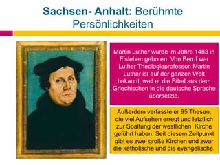 Sachsen- Anhalt: Berühmte
Persönlichkeiten
Martin Luther wurde im Jahre 1483 in
Eisleben geboren. Von Beruf war
Luther Theologieprofessor. Martin
Luther ist auf der ganzen Welt
bekannt, weil er die Bibel aus dem
Griechischen in die deutsche Sprache
übersetzte.
Außerdem verfasste er 95 Thesen,
die viel Aufsehen erregt und letztlich
zur Spaltung der westlichen Kirche
geführt haben. Seit diesem Zeitpunkt
gibt es zwei große Kirchen und zwar
die katholische und die evangelische.
 