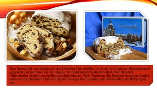 Eine Spezialität von Sachsen ist der Dresdner Christstollen. Er wird vor allem zur Weihnachtszeit
gegessen und sieht aus wie ein langes, mit Puderzucker bestäubtes Brot. Der Dresdner
Christstollen ist nicht nur in Deutschland bekannt. Viele Touristen, die Dresden besuchen, kaufen
einen echten Dresdner Christstollen und bringen ihn Freunden und Verwandten als Mitbringsel
mit.
 