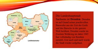 Die Landeshauptstadt
Sachsens ist Dresden. Dresden
ist auf Grund seiner prachtvollen
Bauwerke aus der Zeit der Gotik
und des Barocks in der ganzen
Welt berühmt. Dresden wurde im
Zweiten Weltkrieg im Jahre 1945
fast vollständig von Bomben
zerstört. Erst nach und nach wurde
die Stadt wieder aufgebaut.
 