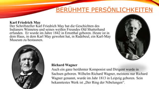 BERÜHMTE PERSÖNLICHKEITEN
Karl Friedrich May
Der Schriftsteller Karl Friedrich May hat die Geschichten des
Indianers Winnetou und seines weißen Freundes Old Shatterhand
erfunden. Er wurde im Jahre 1842 in Ernstthal geboren. Heute ist in
dem Haus, in dem Karl May gewohnt hat, in Radebeul, ein Karl-May
Museum zu bestaunen.
Richard Wagner
Auch ein ganz berühmter Komponist und Dirigent wurde in
Sachsen geboren. Wilhelm Richard Wagner, meistens nur Richard
Wagner genannt, wurde im Jahr 1813 in Leipzig geboren. Sein
bekanntestes Werk ist „Der Ring der Nibelungen“.
 