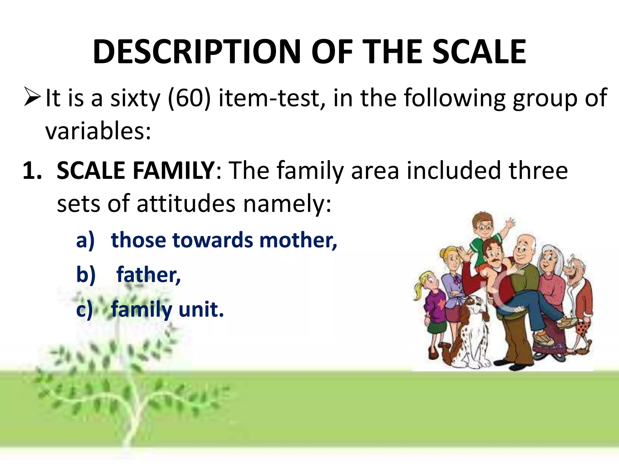 DESCRIPTION OF THE SCALE
It is a sixty (60) item-test, in the following group of
variables:
1. SCALE FAMILY: The family area included three
sets of attitudes namely:
a) those towards mother,
b) father,
c) family unit.
 
