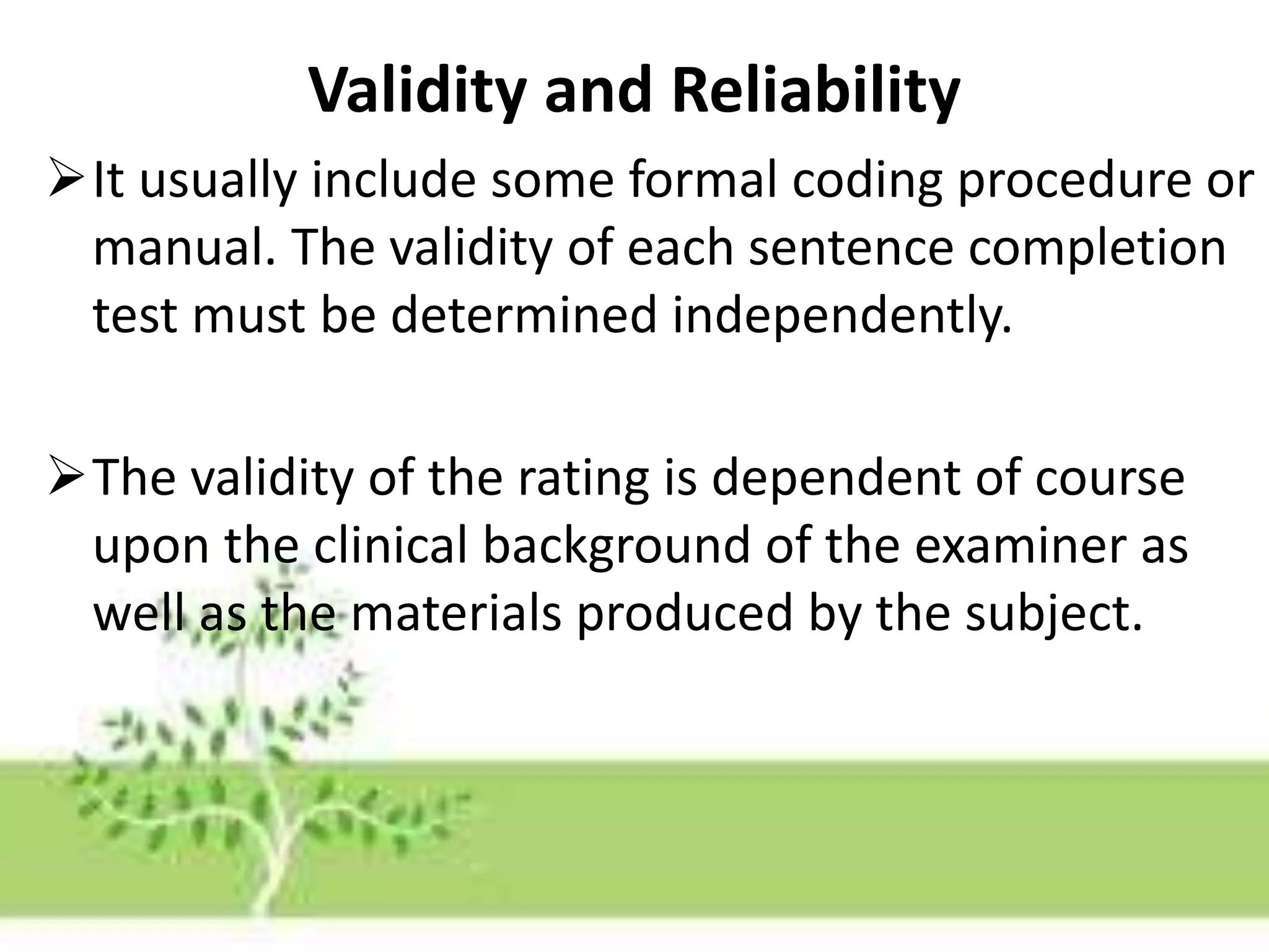 Validity and Reliability
It usually include some formal coding procedure or
manual. The validity of each sentence completion
test must be determined independently.
The validity of the rating is dependent of course
upon the clinical background of the examiner as
well as the materials produced by the subject.
 
