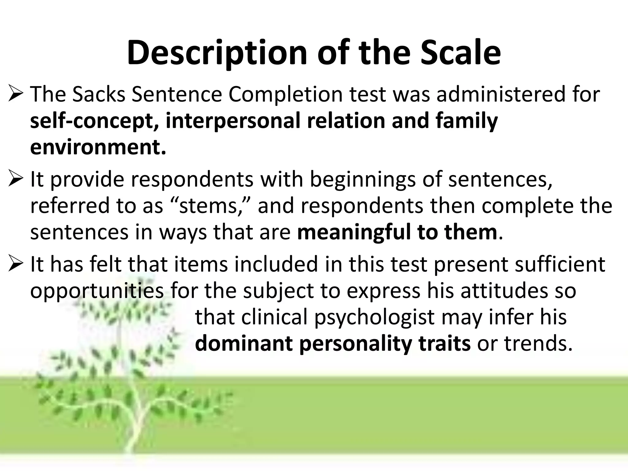 Description of the Scale
 The Sacks Sentence Completion test was administered for
self-concept, interpersonal relation and family
environment.
 It provide respondents with beginnings of sentences,
referred to as “stems,” and respondents then complete the
sentences in ways that are meaningful to them.
 It has felt that items included in this test present sufficient
opportunities for the subject to express his attitudes so
that clinical psychologist may infer his
dominant personality traits or trends.
 