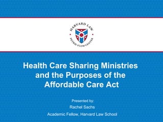 Presented by:
Health Care Sharing Ministries
and the Purposes of the
Affordable Care Act
Rachel Sachs
Academic Fellow, Harvard Law School
 