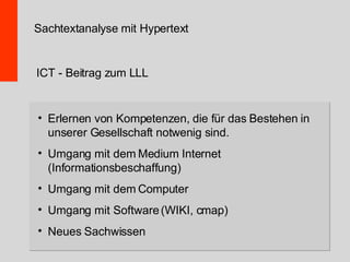 Erlernen von Kompetenzen, die für das Bestehen in unserer Gesellschaft notwenig sind. Umgang mit dem Medium Internet (Informationsbeschaffung) Umgang mit dem Computer Umgang mit Software (WIKI, cmap) Neues Sachwissen Sachtextanalyse mit Hypertext ICT - Beitrag zum LLL 