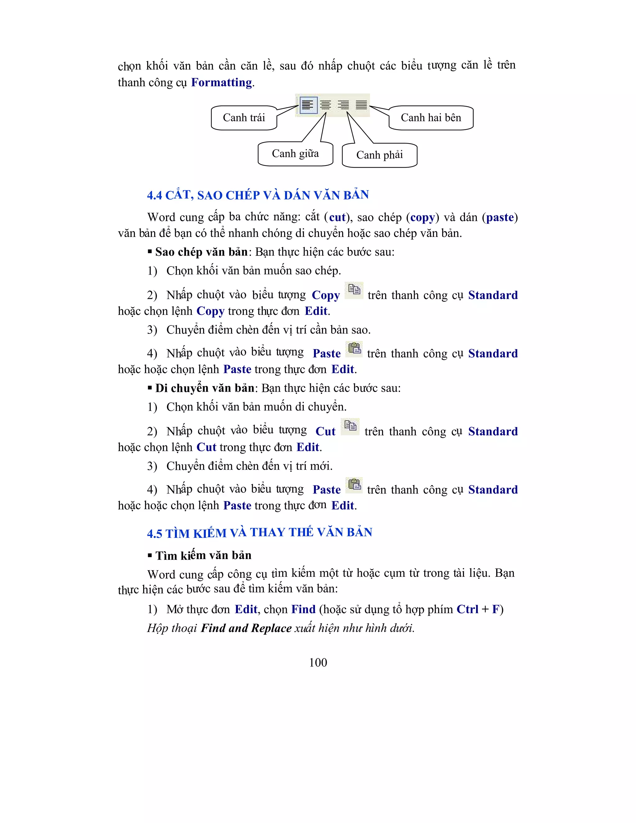 100
chọn khối văn bản cần căn lề, sau đó nhấp chuột các biểu tượng căn lề trên
thanh công cụ Formatting.
4.4 CẮT, SAO CHÉP VÀ DÁN VĂN BẢN
Word cung cấp ba chức năng: cắt (cut), sao chép (copy) và dán (paste)
văn bản để bạn có thể nhanh chóng di chuyển hoặc sao chép văn bản.
 Sao chép văn bản: Bạn thực hiện các bước sau:
1) Chọn khối văn bản muốn sao chép.
2) Nhấp chuột vào biểu tượng Copy trên thanh công cụ Standard
hoặc chọn lệnh Copy trong thực đơn Edit.
3) Chuyển điểm chèn đến vị trí cần bản sao.
4) Nhấp chuột vào biểu tượng Paste trên thanh công cụ Standard
hoặc hoặc chọn lệnh Paste trong thực đơn Edit.
 Di chuyển văn bản: Bạn thực hiện các bước sau:
1) Chọn khối văn bản muốn di chuyển.
2) Nhấp chuột vào biểu tượng Cut trên thanh công cụ Standard
hoặc chọn lệnh Cut trong thực đơn Edit.
3) Chuyển điểm chèn đến vị trí mới.
4) Nhấp chuột vào biểu tượng Paste trên thanh công cụ Standard
hoặc hoặc chọn lệnh Paste trong thực đơn Edit.
4.5 TÌM KIẾM VÀ THAY THẾ VĂN BẢN
 Tìm kiếm văn bản
Word cung cấp công cụ tìm kiếm một từ hoặc cụm từ trong tài liệu. Bạn
thực hiện các bước sau để tìm kiếm văn bản:
1) Mở thực đơn Edit, chọn Find (hoặc sử dụng tổ hợp phím Ctrl + F)
Hộp thoại Find and Replace xuất hiện như hình dưới.
Canh trái Canh hai bên
Canh giữa Canh phải
 