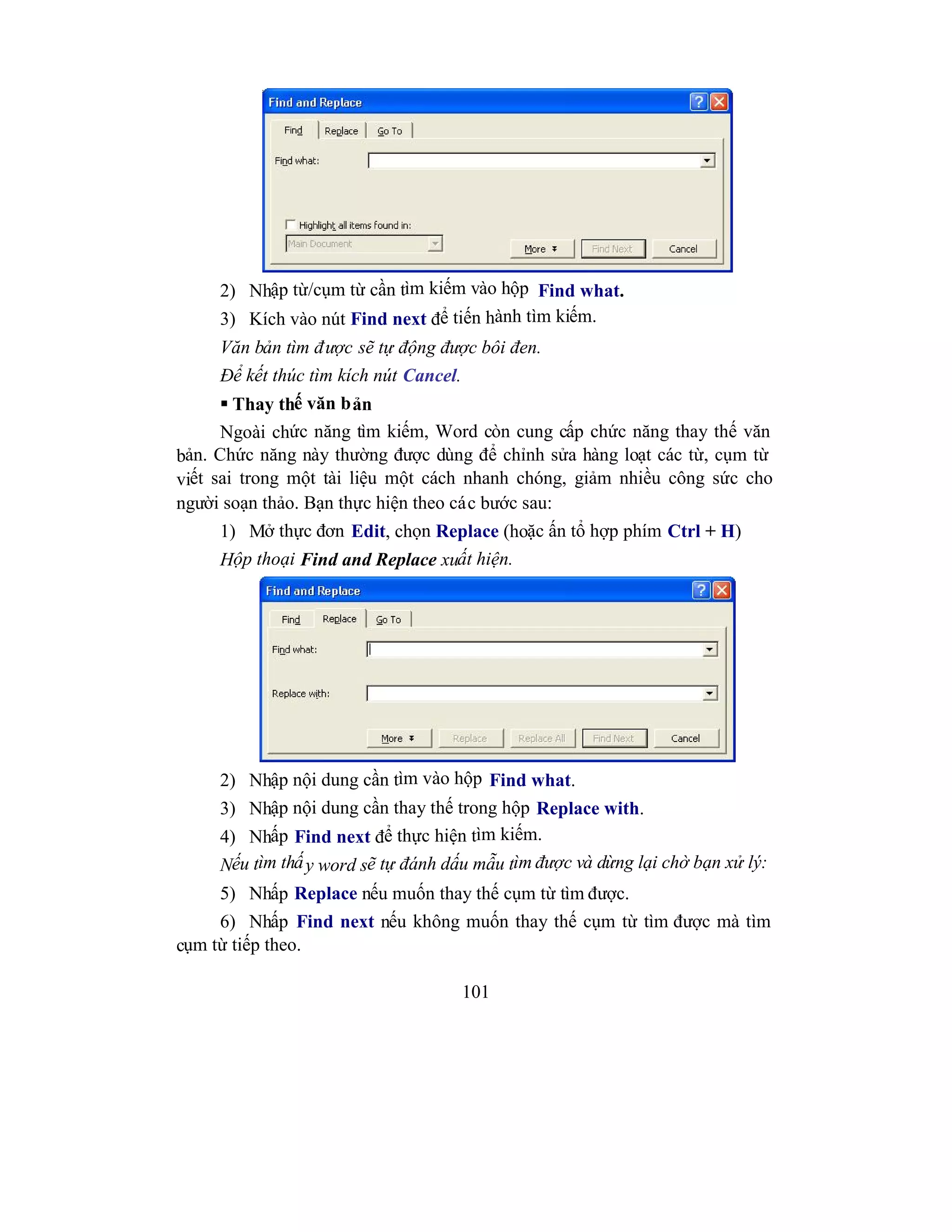 101
2) Nhập từ/cụm từ cần tìm kiếm vào hộp Find what.
3) Kích vào nút Find next để tiến hành tìm kiếm.
Văn bản tìm được sẽ tự động được bôi đen.
Để kết thúc tìm kích nút Cancel.
 Thay thế văn bản
Ngoài chức năng tìm kiếm, Word còn cung cấp chức năng thay thế văn
bản. Chức năng này thường được dùng để chỉnh sửa hàng loạt các từ, cụm từ
viết sai trong một tài liệu một cách nhanh chóng, giảm nhiều công sức cho
người soạn thảo. Bạn thực hiện theo các bước sau:
1) Mở thực đơn Edit, chọn Replace (hoặc ấn tổ hợp phím Ctrl + H)
Hộp thoại Find and Replace xuất hiện.
2) Nhập nội dung cần tìm vào hộp Find what.
3) Nhập nội dung cần thay thế trong hộp Replace with.
4) Nhấp Find next để thực hiện tìm kiếm.
Nếu tìm thấy word sẽ tự đánh dấu mẫu tìm được và dừng lại chờ bạn xử lý:
5) Nhấp Replace nếu muốn thay thế cụm từ tìm được.
6) Nhấp Find next nếu không muốn thay thế cụm từ tìm được mà tìm
cụm từ tiếp theo.
 