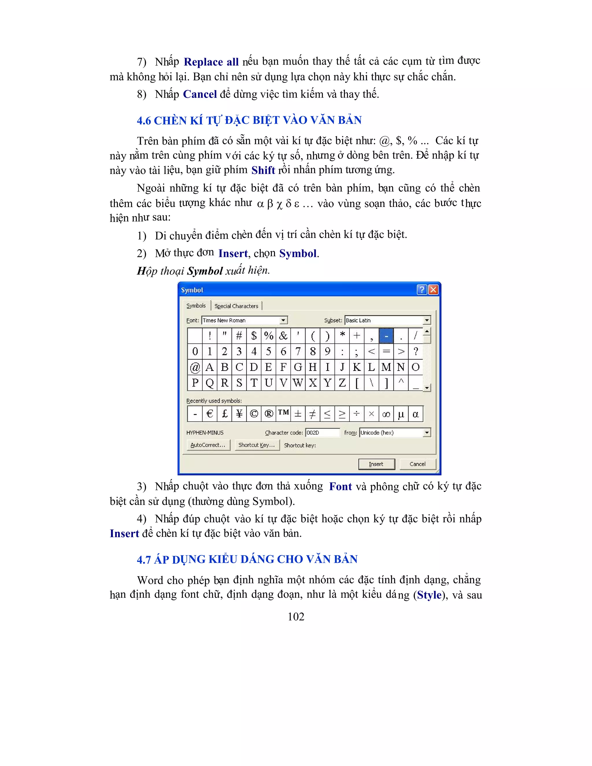 102
7) Nhấp Replace all nếu bạn muốn thay thế tất cả các cụm từ tìm được
mà không hỏi lại. Bạn chỉ nên sử dụng lựa chọn này khi thực sự chắc chắn.
8) Nhấp Cancel để dừng việc tìm kiếm và thay thế.
4.6 CHÈN KÍ TỰ ĐẶC BIỆT VÀO VĂN BẢN
Trên bàn phím đã có sẵn một vài kí tự đặc biệt như: @, $, % ... Các kí tự
này nằm trên cùng phím với các ký tự số, nhưng ở dòng bên trên. Để nhập kí tự
này vào tài liệu, bạn giữ phím Shift rồi nhấn phím tương ứng.
Ngoài những kí tự đặc biệt đã có trên bàn phím, bạn cũng có thể chèn
thêm các biểu tượng khác như … vào vùng soạn thảo, các bước thực
hiện như sau:
1) Di chuyển điểm chèn đến vị trí cần chèn kí tự đặc biệt.
2) Mở thực đơn Insert, chọn Symbol.
Hộp thoại Symbol xuất hiện.
3) Nhấp chuột vào thực đơn thả xuống Font và phông chữ có ký tự đặc
biệt cần sử dụng (thường dùng Symbol).
4) Nhấp đúp chuột vào kí tự đặc biệt hoặc chọn ký tự đặc biệt rồi nhấp
Insert để chèn kí tự đặc biệt vào văn bản.
4.7 ÁP DỤNG KIỂU DÁNG CHO VĂN BẢN
Word cho phép bạn định nghĩa một nhóm các đặc tính định dạng, chẳng
hạn định dạng font chữ, định dạng đoạn, như là một kiểu dáng (Style), và sau
 