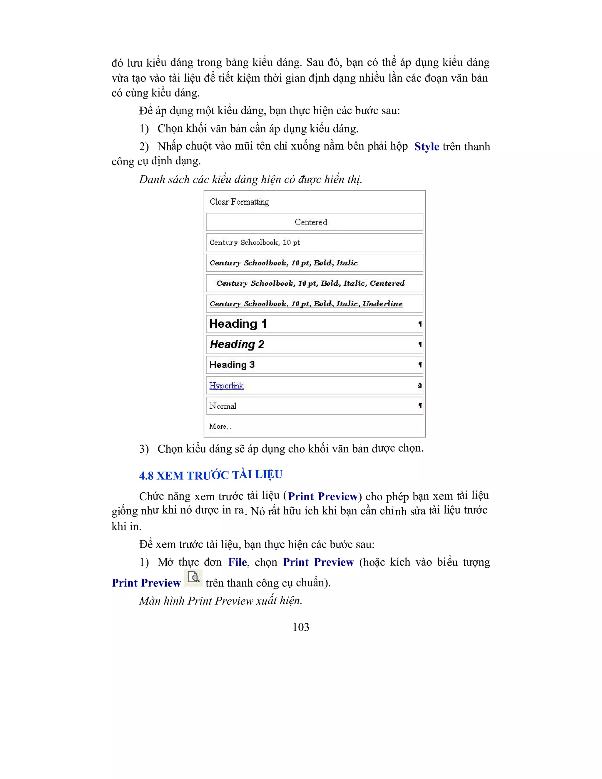 103
đó lưu kiểu dáng trong bảng kiểu dáng. Sau đó, bạn có thể áp dụng kiểu dáng
vừa tạo vào tài liệu để tiết kiệm thời gian định dạng nhiều lần các đoạn văn bản
có cùng kiểu dáng.
Để áp dụng một kiểu dáng, bạn thực hiện các bước sau:
1) Chọn khối văn bản cần áp dụng kiểu dáng.
2) Nhấp chuột vào mũi tên chỉ xuống nằm bên phải hộp Style trên thanh
công cụ định dạng.
Danh sách các kiểu dáng hiện có được hiển thị.
3) Chọn kiểu dáng sẽ áp dụng cho khối văn bản được chọn.
4.8 XEM TRƯỚC TÀI LIỆU
Chức năng xem trước tài liệu (Print Preview) cho phép bạn xem tài liệu
giống như khi nó được in ra. Nó rất hữu ích khi bạn cần chỉnh sửa tài liệu trước
khi in.
Để xem trước tài liệu, bạn thực hiện các bước sau:
1) Mở thực đơn File, chọn Print Preview (hoặc kích vào biểu tượng
Print Preview trên thanh công cụ chuẩn).
Màn hình Print Preview xuất hiện.
 