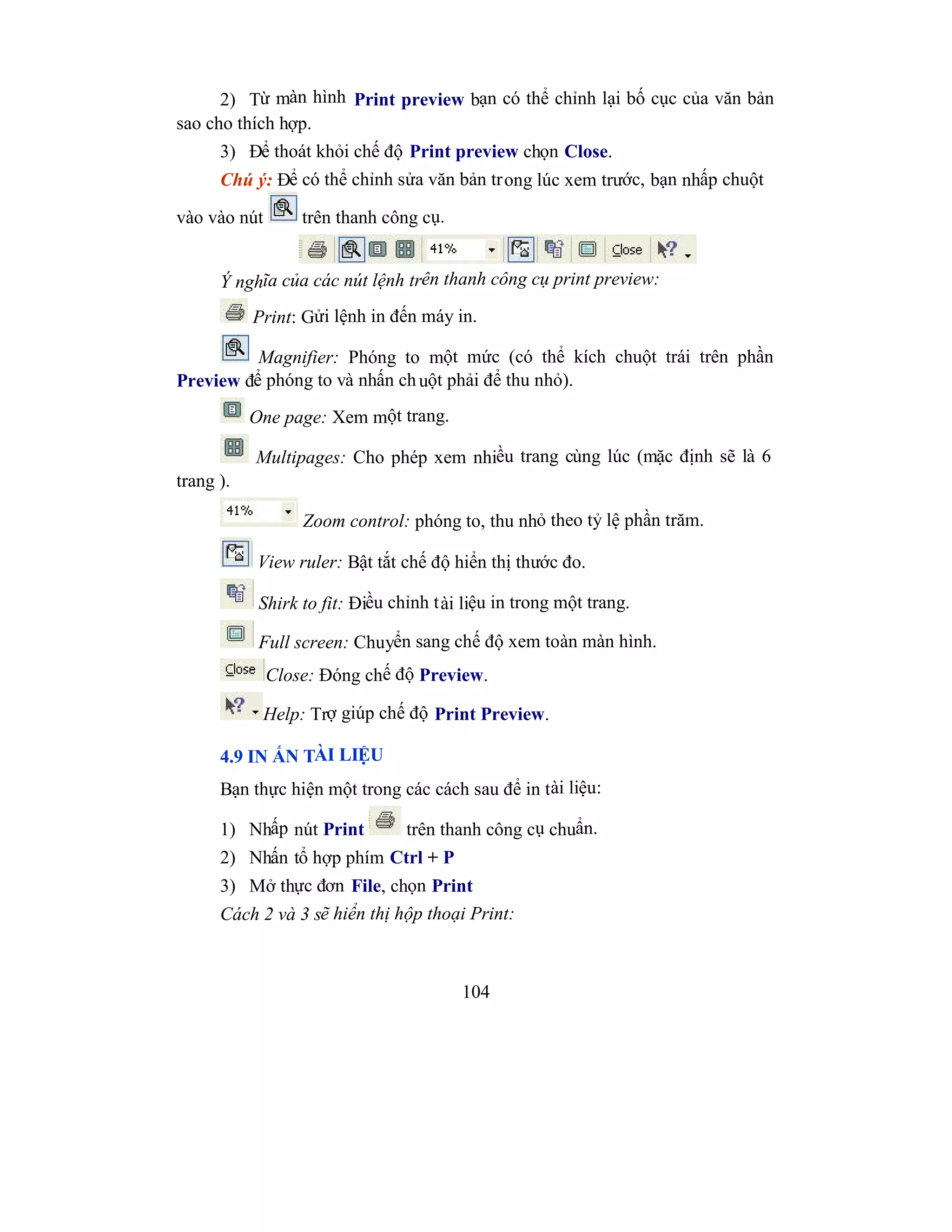 104
2) Từ màn hình Print preview bạn có thể chỉnh lại bố cục của văn bản
sao cho thích hợp.
3) Để thoát khỏi chế độ Print preview chọn Close.
Chú ý: Để có thể chỉnh sửa văn bản trong lúc xem trước, bạn nhấp chuột
vào vào nút trên thanh công cụ.
Ý nghĩa của các nút lệnh trên thanh công cụ print preview:
Print: Gửi lệnh in đến máy in.
Magnifier: Phóng to một mức (có thể kích chuột trái trên phần
Preview để phóng to và nhấn chuột phải để thu nhỏ).
One page: Xem một trang.
Multipages: Cho phép xem nhiều trang cùng lúc (mặc định sẽ là 6
trang ).
Zoom control: phóng to, thu nhỏ theo tỷ lệ phần trăm.
View ruler: Bật tắt chế độ hiển thị thước đo.
Shirk to fit: Điều chỉnh tài liệu in trong một trang.
Full screen: Chuyển sang chế độ xem toàn màn hình.
Close: Đóng chế độ Preview.
Help: Trợ giúp chế độ Print Preview.
4.9 IN ẤN TÀI LIỆU
Bạn thực hiện một trong các cách sau để in tài liệu:
1) Nhấp nút Print trên thanh công cụ chuẩn.
2) Nhấn tổ hợp phím Ctrl + P
3) Mở thực đơn File, chọn Print
Cách 2 và 3 sẽ hiển thị hộp thoại Print:
 