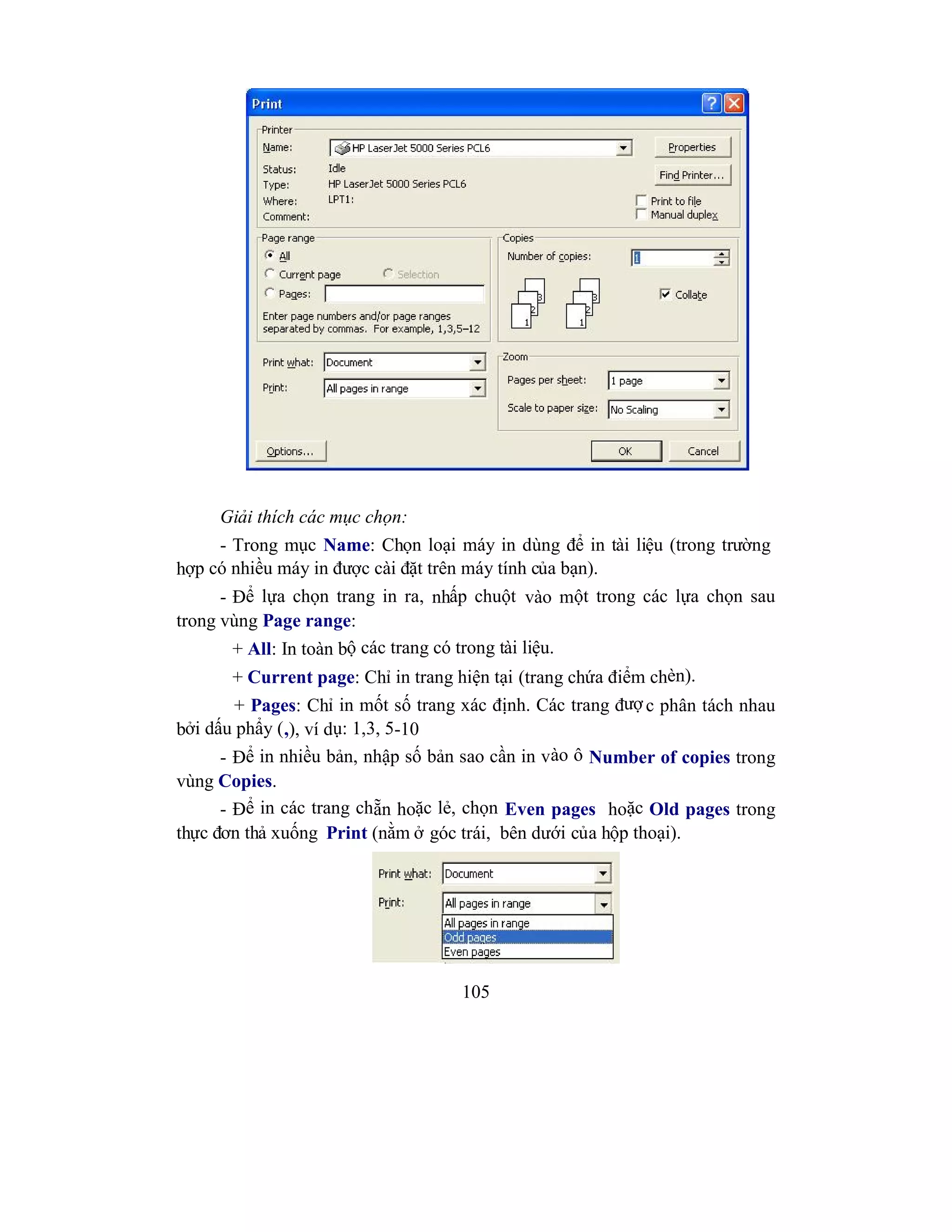 105
Giải thích các mục chọn:
- Trong mục Name: Chọn loại máy in dùng để in tài liệu (trong trường
hợp có nhiều máy in được cài đặt trên máy tính của bạn).
- Để lựa chọn trang in ra, nhấp chuột vào một trong các lựa chọn sau
trong vùng Page range:
+ All: In toàn bộ các trang có trong tài liệu.
+ Current page: Chỉ in trang hiện tại (trang chứa điểm chèn).
+ Pages: Chỉ in mốt số trang xác định. Các trang đượ c phân tách nhau
bởi dấu phẩy (,), ví dụ: 1,3, 5-10
- Để in nhiều bản, nhập số bản sao cần in vào ô Number of copies trong
vùng Copies.
- Để in các trang chẵn hoặc lẻ, chọn Even pages hoặc Old pages trong
thực đơn thả xuống Print (nằm ở góc trái, bên dưới của hộp thoại).
 