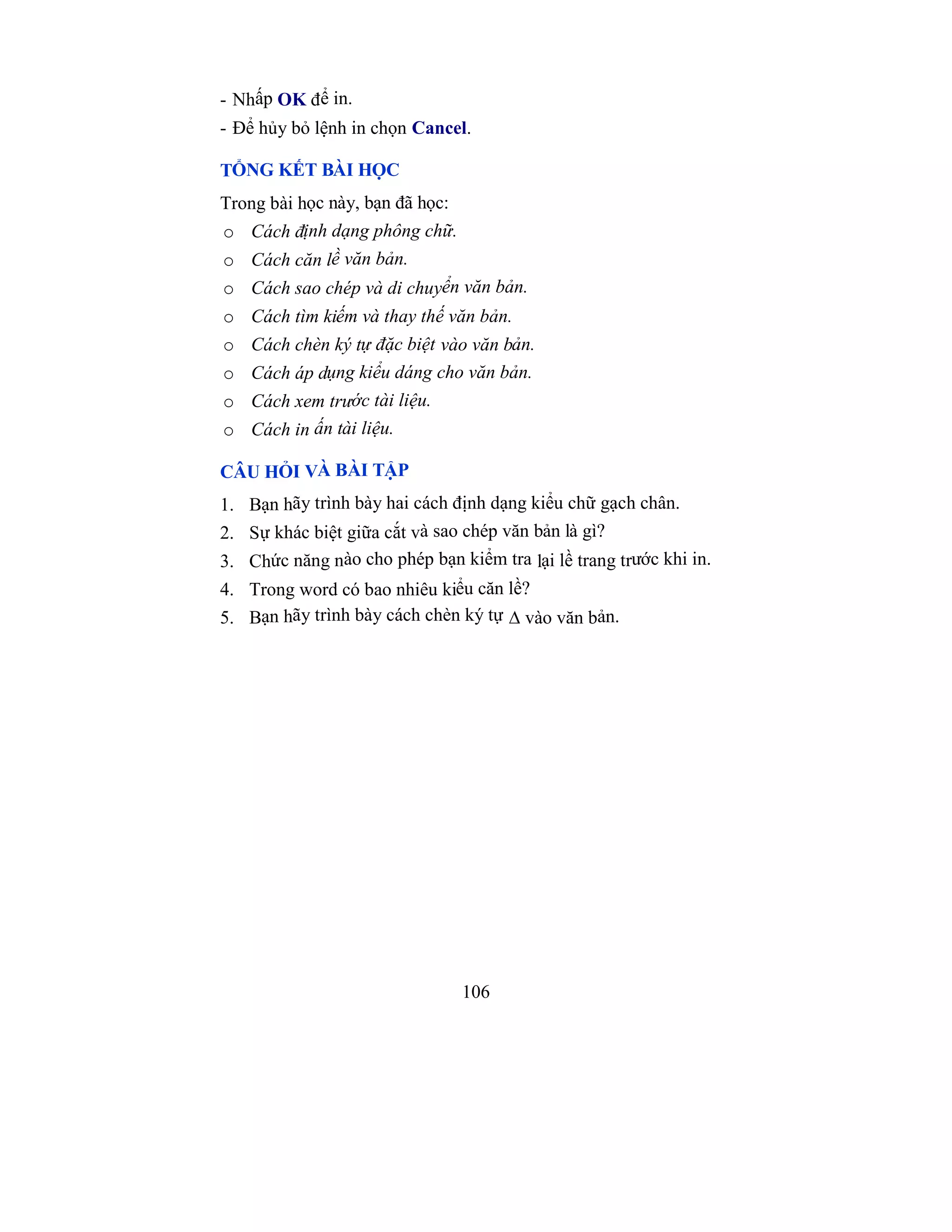106
- Nhấp OK để in.
- Để hủy bỏ lệnh in chọn Cancel.
TỔNG KẾT BÀI HỌC
Trong bài học này, bạn đã học:
o Cách định dạng phông chữ.
o Cách căn lề văn bản.
o Cách sao chép và di chuyển văn bản.
o Cách tìm kiếm và thay thế văn bản.
o Cách chèn ký tự đặc biệt vào văn bản.
o Cách áp dụng kiểu dáng cho văn bản.
o Cách xem trước tài liệu.
o Cách in ấn tài liệu.
CÂU HỎI VÀ BÀI TẬP
1. Bạn hãy trình bày hai cách định dạng kiểu chữ gạch chân.
2. Sự khác biệt giữa cắt và sao chép văn bản là gì?
3. Chức năng nào cho phép bạn kiểm tra lại lề trang trước khi in.
4. Trong word có bao nhiêu kiểu căn lề?
5. Bạn hãy trình bày cách chèn ký tự ∆ vào văn bản.
 