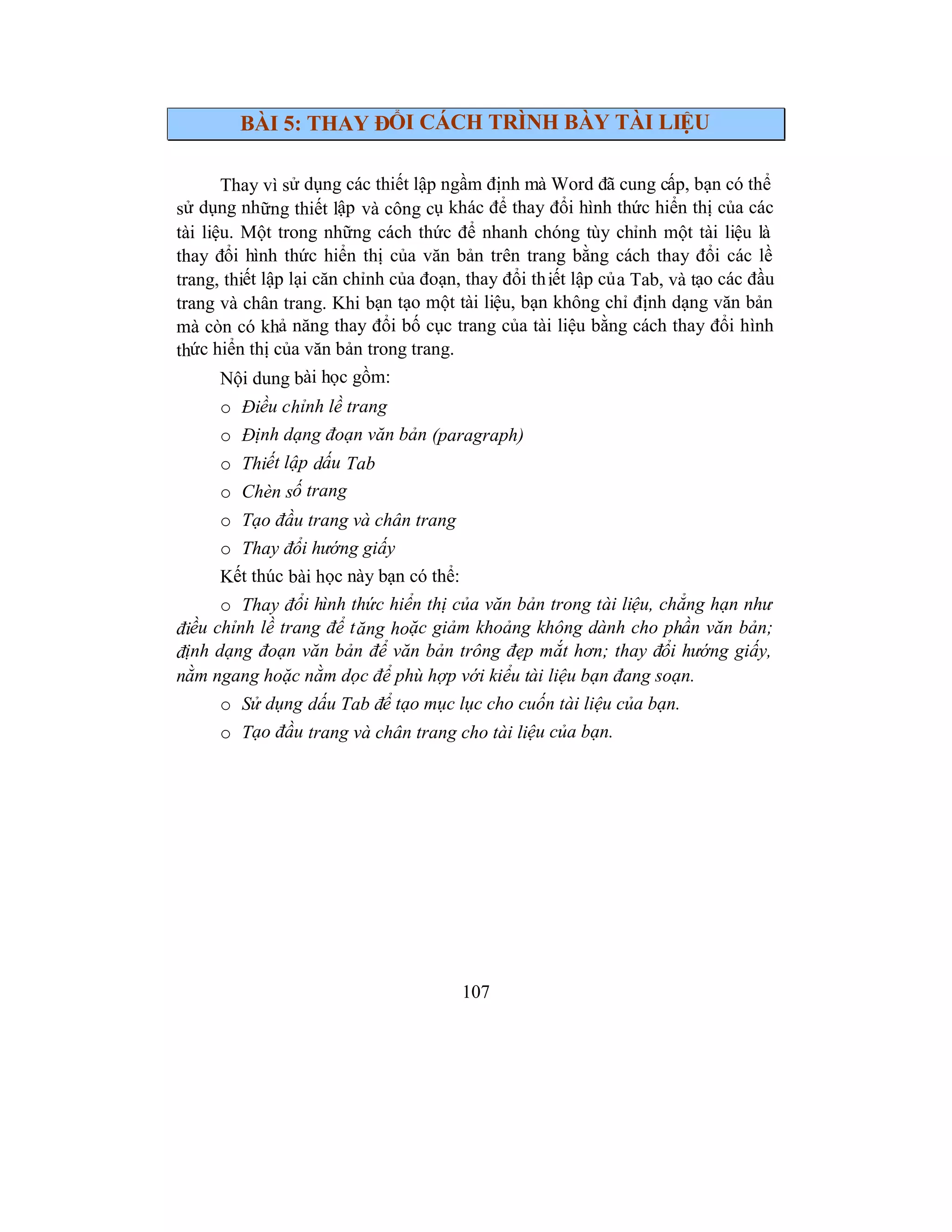 107
BÀI 5: THAY ĐỔI CÁCH TRÌNH BÀY TÀI LIỆU
Thay vì sử dụng các thiết lập ngầm định mà Word đã cung cấp, bạn có thể
sử dụng những thiết lập và công cụ khác để thay đổi hình thức hiển thị của các
tài liệu. Một trong những cách thức để nhanh chóng tùy chỉnh một tài liệu là
thay đổi hình thức hiển thị của văn bản trên trang bằng cách thay đổi các lề
trang, thiết lập lại căn chỉnh của đoạn, thay đổi thiết lập của Tab, và tạo các đầu
trang và chân trang. Khi bạn tạo một tài liệu, bạn không chỉ định dạng văn bản
mà còn có khả năng thay đổi bố cục trang của tài liệu bằng cách thay đổi hình
thức hiển thị của văn bản trong trang.
Nội dung bài học gồm:
o Điều chỉnh lề trang
o Định dạng đoạn văn bản (paragraph)
o Thiết lập dấu Tab
o Chèn số trang
o Tạo đầu trang và chân trang
o Thay đổi hướng giấy
Kết thúc bài học này bạn có thể:
o Thay đổi hình thức hiển thị của văn bản trong tài liệu, chẳng hạn như
điều chỉnh lề trang để tăng hoặc giảm khoảng không dành cho phần văn bản;
định dạng đoạn văn bản để văn bản trông đẹp mắt hơn; thay đổi hướng giấy,
nằm ngang hoặc nằm dọc để phù hợp với kiểu tài liệu bạn đang soạn.
o Sử dụng dấu Tab để tạo mục lục cho cuốn tài liệu của bạn.
o Tạo đầu trang và chân trang cho tài liệu của bạn.
 