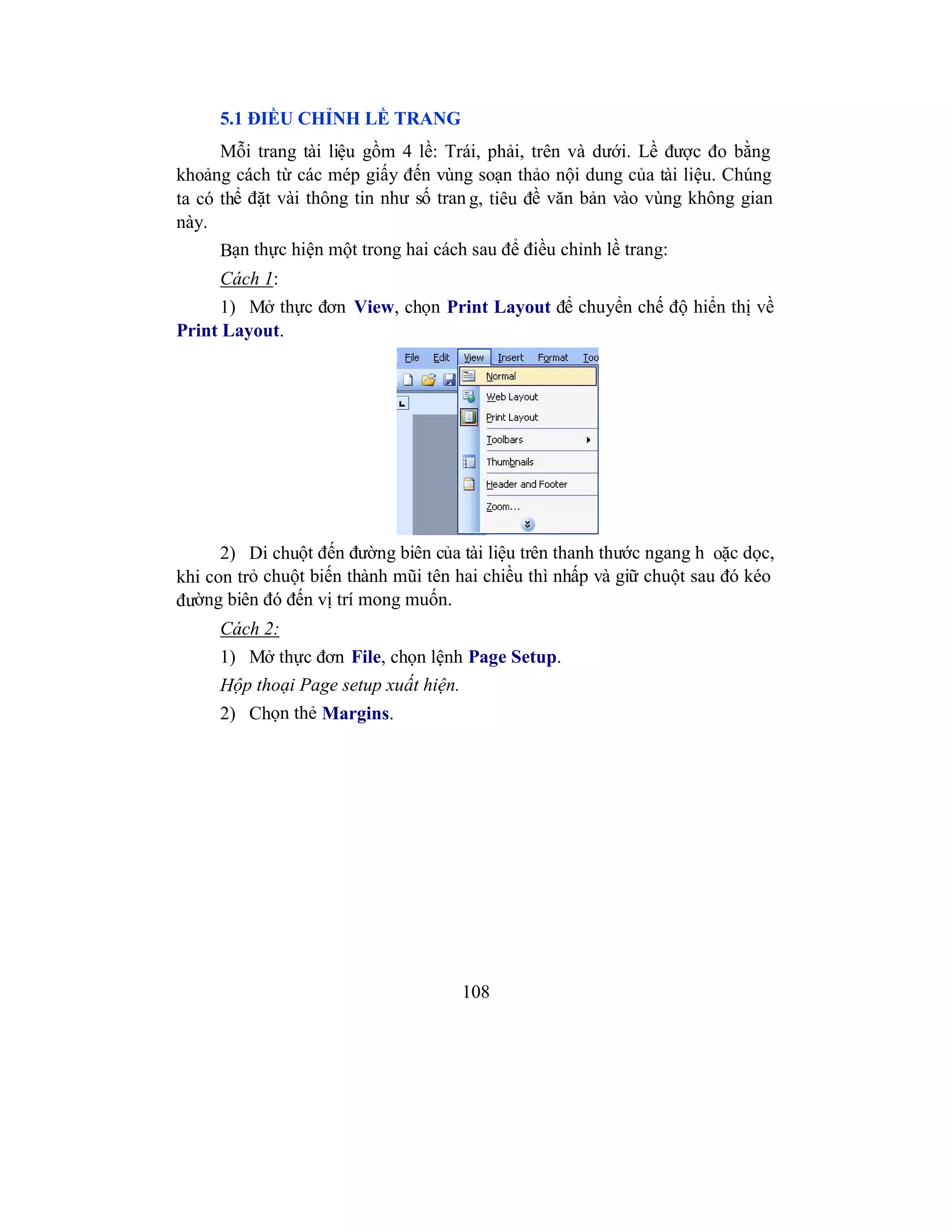 108
5.1 ĐIỀU CHỈNH LỀ TRANG
Mỗi trang tài liệu gồm 4 lề: Trái, phải, trên và dưới. Lề được đo bằng
khoảng cách từ các mép giấy đến vùng soạn thảo nội dung của tài liệu. Chúng
ta có thể đặt vài thông tin như số tran g, tiêu đề văn bản vào vùng không gian
này.
Bạn thực hiện một trong hai cách sau để điều chỉnh lề trang:
Cách 1:
1) Mở thực đơn View, chọn Print Layout để chuyển chế độ hiển thị về
Print Layout.
2) Di chuột đến đường biên của tài liệu trên thanh thước ngang h oặc dọc,
khi con trỏ chuột biến thành mũi tên hai chiều thì nhấp và giữ chuột sau đó kéo
đường biên đó đến vị trí mong muốn.
Cách 2:
1) Mở thực đơn File, chọn lệnh Page Setup.
Hộp thoại Page setup xuất hiện.
2) Chọn thẻ Margins.
 