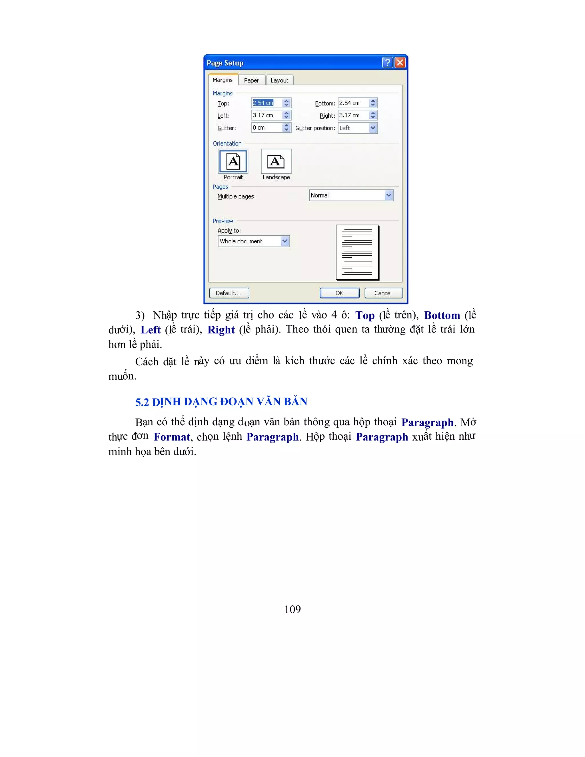 109
3) Nhập trực tiếp giá trị cho các lề vào 4 ô: Top (lề trên), Bottom (lề
dưới), Left (lề trái), Right (lề phải). Theo thói quen ta thường đặt lề trái lớn
hơn lề phải.
Cách đặt lề này có ưu điểm là kích thước các lề chính xác theo mong
muốn.
5.2 ĐỊNH DẠNG ĐOẠN VĂN BẢN
Bạn có thể định dạng đoạn văn bản thông qua hộp thoại Paragraph. Mở
thực đơn Format, chọn lệnh Paragraph. Hộp thoại Paragraph xuất hiện như
minh họa bên dưới.
 