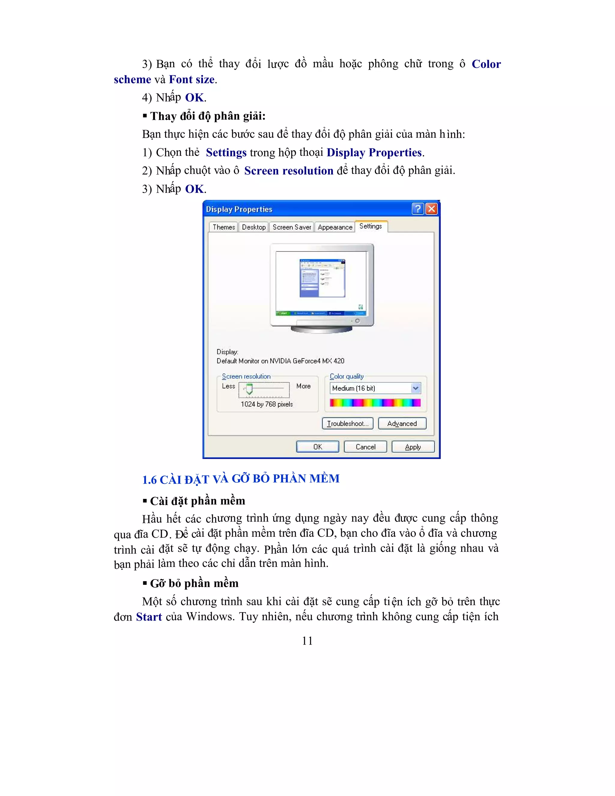 11
3) Bạn có thể thay đổi lược đồ mầu hoặc phông chữ trong ô Color
scheme và Font size.
4) Nhấp OK.
 Thay đổi độ phân giải:
Bạn thực hiện các bước sau để thay đổi độ phân giải của màn hình:
1) Chọn thẻ Settings trong hộp thoại Display Properties.
2) Nhấp chuột vào ô Screen resolution để thay đổi độ phân giải.
3) Nhấp OK.
1.6 CÀI ĐẶT VÀ GỠ BỎ PHẦN MỀM
 Cài đặt phần mềm
Hầu hết các chương trình ứng dụng ngày nay đều được cung cấp thông
qua đĩa CD. Để cài đặt phần mềm trên đĩa CD, bạn cho đĩa vào ổ đĩa và chương
trình cài đặt sẽ tự động chạy. Phần lớn các quá trình cài đặt là giống nhau và
bạn phải làm theo các chỉ dẫn trên màn hình.
 Gỡ bỏ phần mềm
Một số chương trình sau khi cài đặt sẽ cung cấp tiện ích gỡ bỏ trên thực
đơn Start của Windows. Tuy nhiên, nếu chương trình không cung cấp tiện ích
 