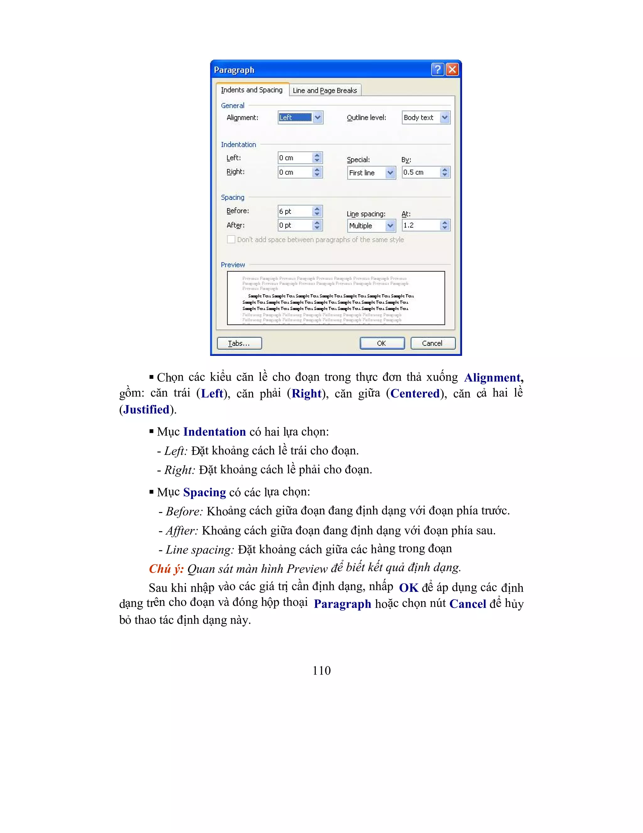 110
 Chọn các kiểu căn lề cho đoạn trong thực đơn thả xuống Alignment,
gồm: căn trái (Left), căn phải (Right), căn giữa (Centered), căn cả hai lề
(Justified).
 Mục Indentation có hai lựa chọn:
- Left: Đặt khoảng cách lề trái cho đoạn.
- Right: Đặt khoảng cách lề phải cho đoạn.
 Mục Spacing có các lựa chọn:
- Before: Khoảng cách giữa đoạn đang định dạng với đoạn phía trước.
- Affter: Khoảng cách giữa đoạn đang định dạng với đoạn phía sau.
- Line spacing: Đặt khoảng cách giữa các hàng trong đoạn
Chú ý: Quan sát màn hình Preview để biết kết quả định dạng.
Sau khi nhập vào các giá trị cần định dạng, nhấp OK để áp dụng các định
dạng trên cho đoạn và đóng hộp thoại Paragraph hoặc chọn nút Cancel để hủy
bỏ thao tác định dạng này.
 