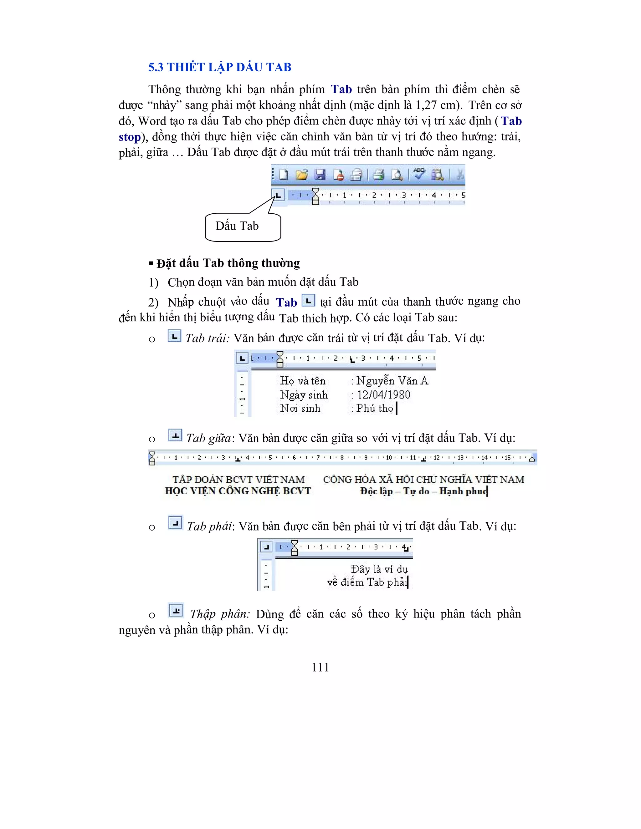 111
5.3 THIẾT LẬP DẤU TAB
Thông thường khi bạn nhấn phím Tab trên bàn phím thì điểm chèn sẽ
được “nhảy” sang phải một khoảng nhất định (mặc định là 1,27 cm). Trên cơ sở
đó, Word tạo ra dấu Tab cho phép điểm chèn được nhảy tới vị trí xác định (Tab
stop), đồng thời thực hiện việc căn chỉnh văn bản từ vị trí đó theo hướng: trái,
phải, giữa … Dấu Tab được đặt ở đầu mút trái trên thanh thước nằm ngang.
 Đặt dấu Tab thông thường
1) Chọn đoạn văn bản muốn đặt dấu Tab
2) Nhấp chuột vào dấu Tab tại đầu mút của thanh thước ngang cho
đến khi hiển thị biểu tượng dấu Tab thích hợp. Có các loại Tab sau:
o Tab trái: Văn bản được căn trái từ vị trí đặt dấu Tab. Ví dụ:
o Tab giữa: Văn bản được căn giữa so với vị trí đặt dấu Tab. Ví dụ:
o Tab phải: Văn bản được căn bên phải từ vị trí đặt dấu Tab. Ví dụ:
o Thập phân: Dùng để căn các số theo ký hiệu phân tách phần
nguyên và phần thập phân. Ví dụ:
Dấu Tab
 