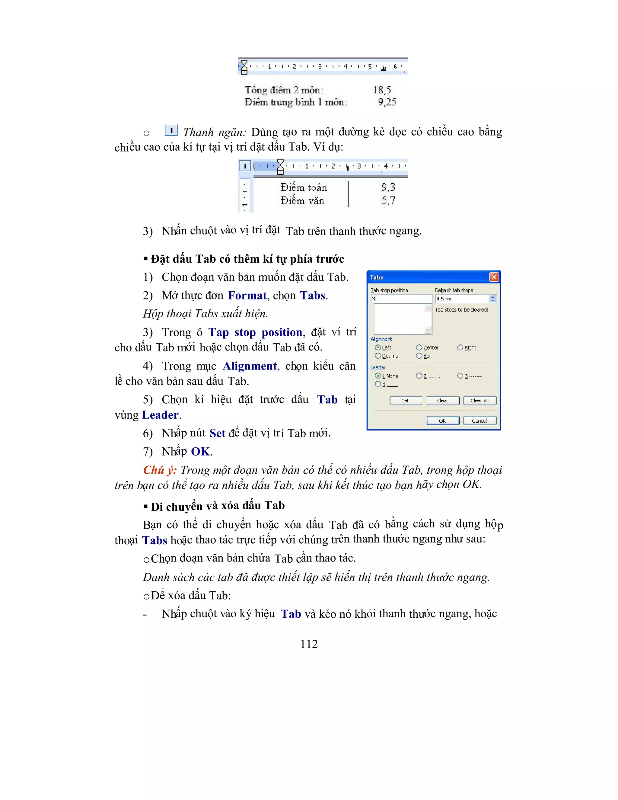 112
o Thanh ngăn: Dùng tạo ra một đường kẻ dọc có chiều cao bằng
chiều cao của kí tự tại vị trí đặt dấu Tab. Ví dụ:
3) Nhấn chuột vào vị trí đặt Tab trên thanh thước ngang.
 Đặt dấu Tab có thêm kí tự phía trước
1) Chọn đoạn văn bản muốn đặt dấu Tab.
2) Mở thực đơn Format, chọn Tabs.
Hộp thoại Tabs xuất hiện.
3) Trong ô Tap stop position, đặt ví trí
cho dấu Tab mới hoặc chọn dấu Tab đã có.
4) Trong mục Alignment, chọn kiểu căn
lề cho văn bản sau dấu Tab.
5) Chọn kí hiệu đặt trước dấu Tab tại
vùng Leader.
6) Nhấp nút Set để đặt vị trí Tab mới.
7) Nhấp OK.
Chú ý: Trong một đoạn văn bản có thể có nhiều dấu Tab, trong hộp thoại
trên bạn có thể tạo ra nhiều dấu Tab, sau khi kết thúc tạo bạn hãy chọn OK.
 Di chuyển và xóa dấu Tab
Bạn có thể di chuyển hoặc xóa dấu Tab đã có bằng cách sử dụng hộp
thoại Tabs hoặc thao tác trực tiếp với chúng trên thanh thước ngang như sau:
oChọn đoạn văn bản chứa Tab cần thao tác.
Danh sách các tab đã được thiết lập sẽ hiển thị trên thanh thước ngang.
oĐể xóa dấu Tab:
- Nhấp chuột vào ký hiệu Tab và kéo nó khỏi thanh thước ngang, hoặc
 