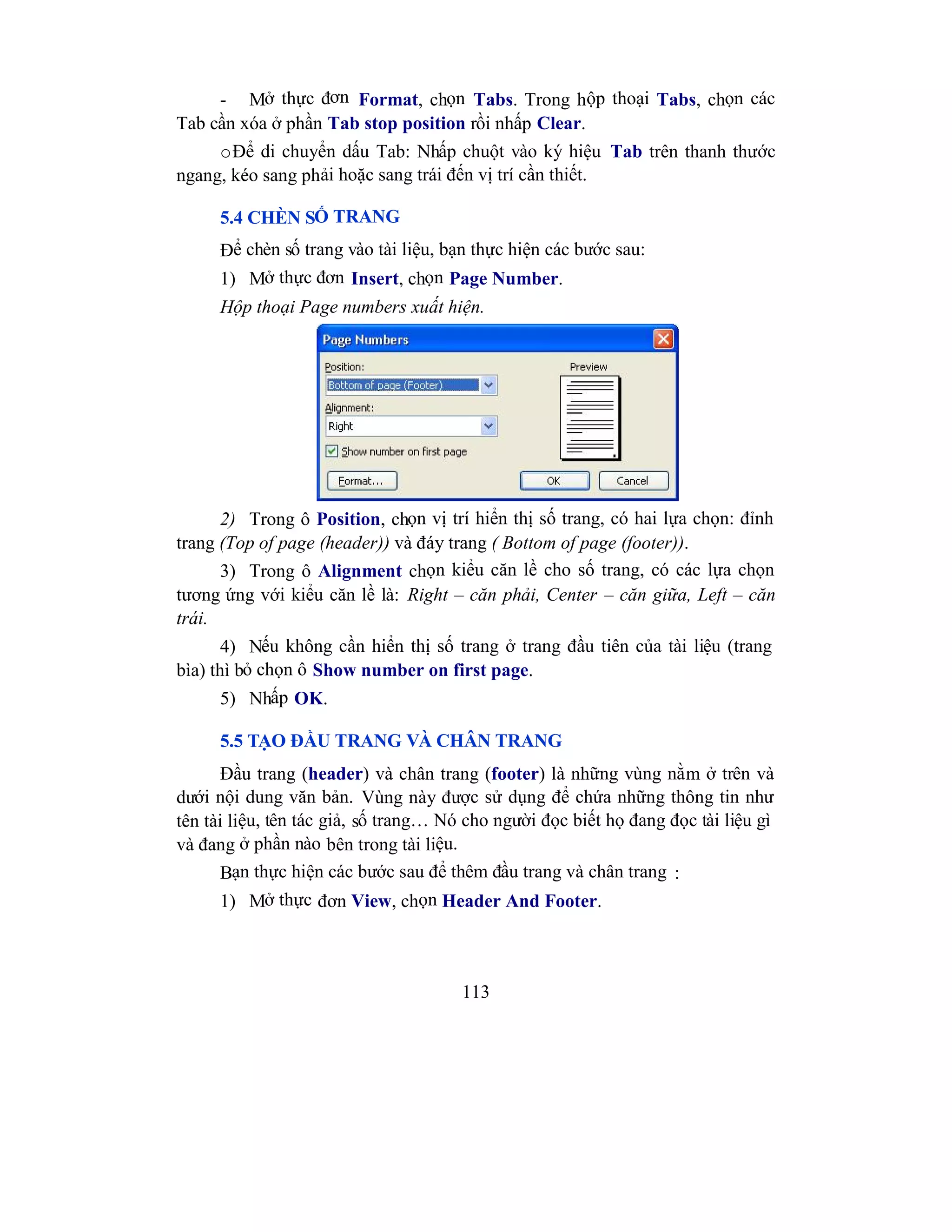 113
- Mở thực đơn Format, chọn Tabs. Trong hộp thoại Tabs, chọn các
Tab cần xóa ở phần Tab stop position rồi nhấp Clear.
oĐể di chuyển dấu Tab: Nhấp chuột vào ký hiệu Tab trên thanh thước
ngang, kéo sang phải hoặc sang trái đến vị trí cần thiết.
5.4 CHÈN SỐ TRANG
Để chèn số trang vào tài liệu, bạn thực hiện các bước sau:
1) Mở thực đơn Insert, chọn Page Number.
Hộp thoại Page numbers xuất hiện.
2) Trong ô Position, chọn vị trí hiển thị số trang, có hai lựa chọn: đỉnh
trang (Top of page (header)) và đáy trang ( Bottom of page (footer)).
3) Trong ô Alignment chọn kiểu căn lề cho số trang, có các lựa chọn
tương ứng với kiểu căn lề là: Right – căn phải, Center – căn giữa, Left – căn
trái.
4) Nếu không cần hiển thị số trang ở trang đầu tiên của tài liệu (trang
bìa) thì bỏ chọn ô Show number on first page.
5) Nhấp OK.
5.5 TẠO ĐẦU TRANG VÀ CHÂN TRANG
Đầu trang (header) và chân trang (footer) là những vùng nằm ở trên và
dưới nội dung văn bản. Vùng này được sử dụng để chứa những thông tin như
tên tài liệu, tên tác giả, số trang… Nó cho người đọc biết họ đang đọc tài liệu gì
và đang ở phần nào bên trong tài liệu.
Bạn thực hiện các bước sau để thêm đầu trang và chân trang :
1) Mở thực đơn View, chọn Header And Footer.
 