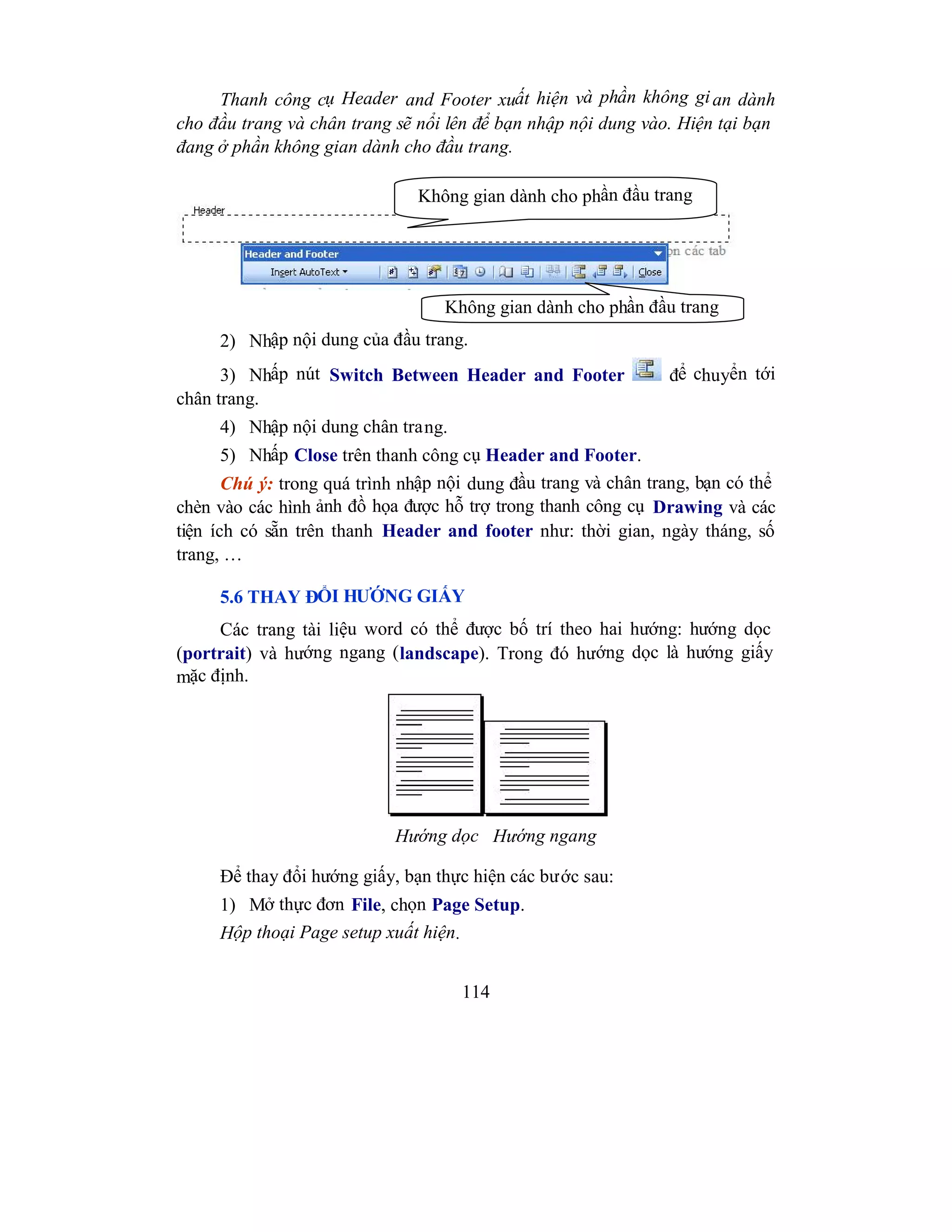 114
Thanh công cụ Header and Footer xuất hiện và phần không gian dành
cho đầu trang và chân trang sẽ nổi lên để bạn nhập nội dung vào. Hiện tại bạn
đang ở phần không gian dành cho đầu trang.
2) Nhập nội dung của đầu trang.
3) Nhấp nút Switch Between Header and Footer để chuyển tới
chân trang.
4) Nhập nội dung chân trang.
5) Nhấp Close trên thanh công cụ Header and Footer.
Chú ý: trong quá trình nhập nội dung đầu trang và chân trang, bạn có thể
chèn vào các hình ảnh đồ họa được hỗ trợ trong thanh công cụ Drawing và các
tiện ích có sẵn trên thanh Header and footer như: thời gian, ngày tháng, số
trang, …
5.6 THAY ĐỔI HƯỚNG GIẤY
Các trang tài liệu word có thể được bố trí theo hai hướng: hướng dọc
(portrait) và hướng ngang (landscape). Trong đó hướng dọc là hướng giấy
mặc định.
Để thay đổi hướng giấy, bạn thực hiện các bước sau:
1) Mở thực đơn File, chọn Page Setup.
Hộp thoại Page setup xuất hiện.
Không gian dành cho phần đầu trang
Không gian dành cho phần đầu trang
Hướng dọc Hướng ngang
 
