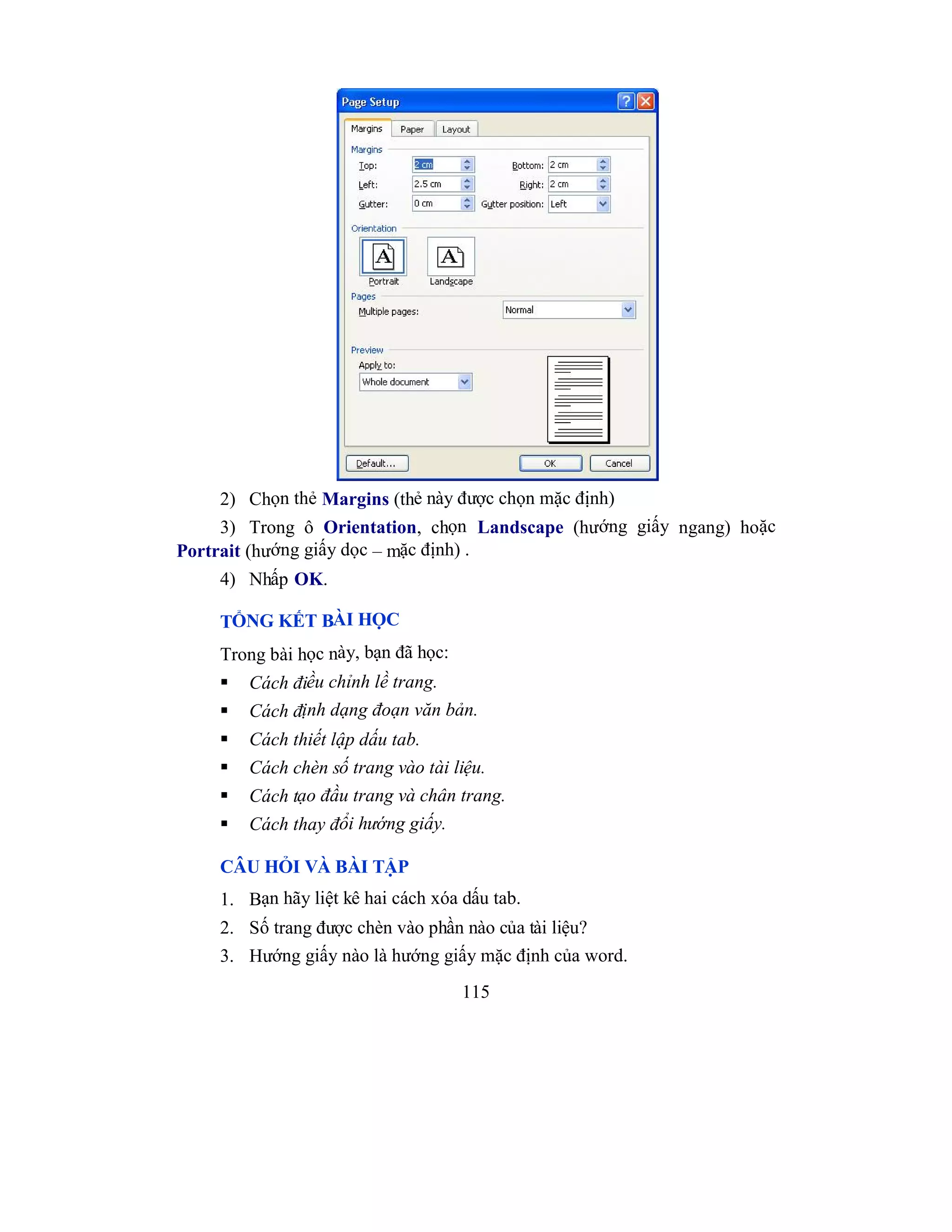115
2) Chọn thẻ Margins (thẻ này được chọn mặc định)
3) Trong ô Orientation, chọn Landscape (hướng giấy ngang) hoặc
Portrait (hướng giấy dọc – mặc định) .
4) Nhấp OK.
TỔNG KẾT BÀI HỌC
Trong bài học này, bạn đã học:
 Cách điều chỉnh lề trang.
 Cách định dạng đoạn văn bản.
 Cách thiết lập dấu tab.
 Cách chèn số trang vào tài liệu.
 Cách tạo đầu trang và chân trang.
 Cách thay đổi hướng giấy.
CÂU HỎI VÀ BÀI TẬP
1. Bạn hãy liệt kê hai cách xóa dấu tab.
2. Số trang được chèn vào phần nào của tài liệu?
3. Hướng giấy nào là hướng giấy mặc định của word.
 