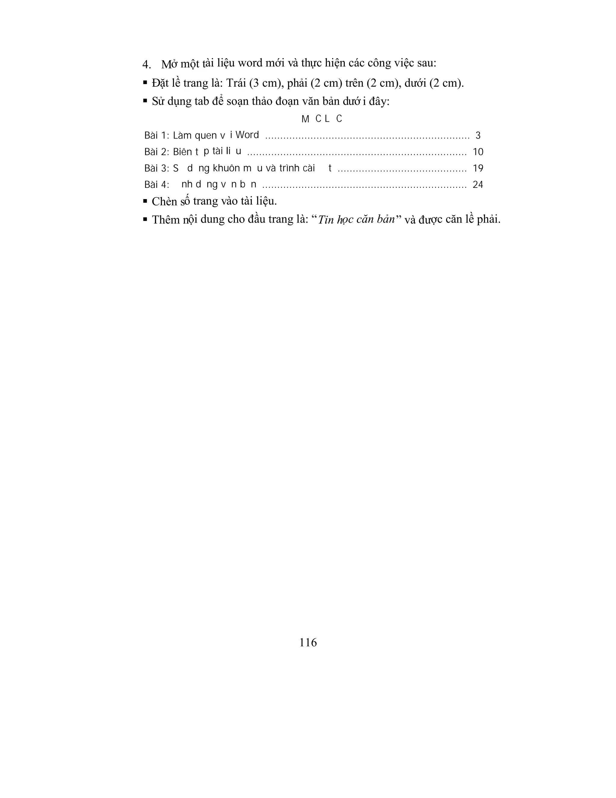 116
4. Mở một tài liệu word mới và thực hiện các công việc sau:
 Đặt lề trang là: Trái (3 cm), phải (2 cm) trên (2 cm), dưới (2 cm).
 Sử dụng tab để soạn thảo đoạn văn bản dướ i đây:
MỤC LỤC
Bài 1: Làm quen với Word .................................................................... 3
Bài 2: Biên tập tài liệu ......................................................................... 10
Bài 3: Sử dụng khuôn mẫu và trình cài đặt ........................................... 19
Bài 4: Định dạng văn bản .................................................................... 24
 Chèn số trang vào tài liệu.
 Thêm nội dung cho đầu trang là: “Tin học căn bản” và được căn lề phải.
 