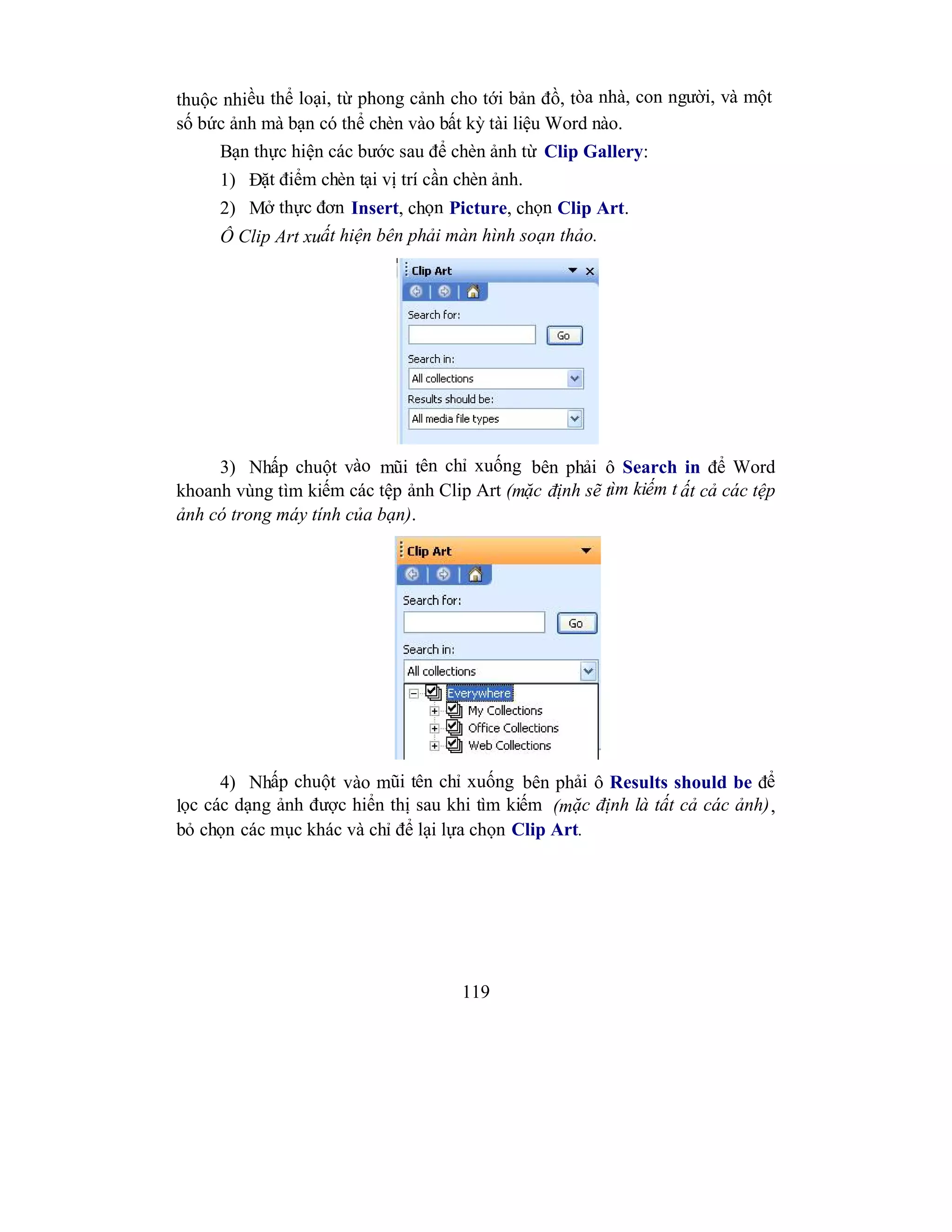 119
thuộc nhiều thể loại, từ phong cảnh cho tới bản đồ, tòa nhà, con người, và một
số bức ảnh mà bạn có thể chèn vào bất kỳ tài liệu Word nào.
Bạn thực hiện các bước sau để chèn ảnh từ Clip Gallery:
1) Đặt điểm chèn tại vị trí cần chèn ảnh.
2) Mở thực đơn Insert, chọn Picture, chọn Clip Art.
Ô Clip Art xuất hiện bên phải màn hình soạn thảo.
3) Nhấp chuột vào mũi tên chỉ xuống bên phải ô Search in để Word
khoanh vùng tìm kiếm các tệp ảnh Clip Art (mặc định sẽ tìm kiếm t ất cả các tệp
ảnh có trong máy tính của bạn).
4) Nhấp chuột vào mũi tên chỉ xuống bên phải ô Results should be để
lọc các dạng ảnh được hiển thị sau khi tìm kiếm (mặc định là tất cả các ảnh),
bỏ chọn các mục khác và chỉ để lại lựa chọn Clip Art.
 