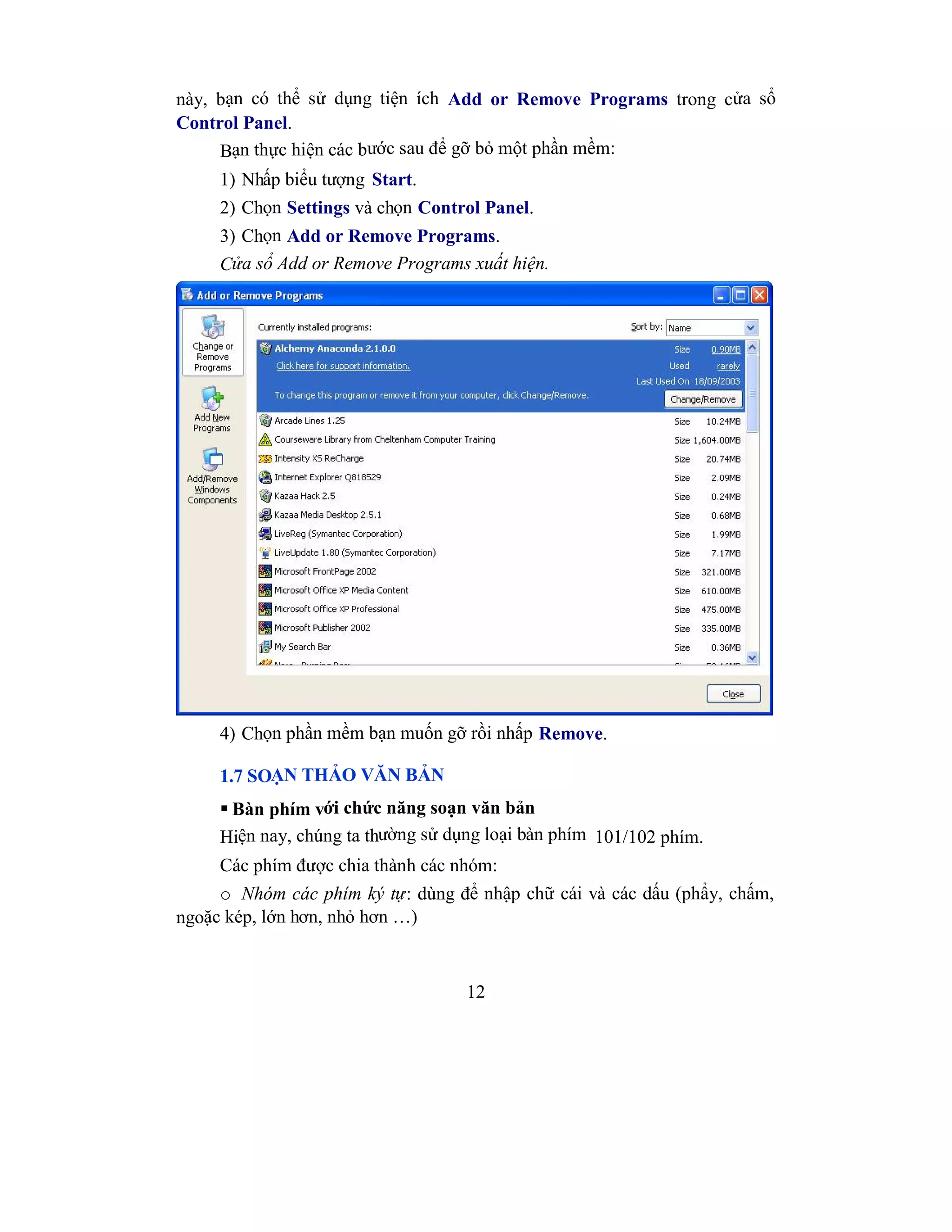12
này, bạn có thể sử dụng tiện ích Add or Remove Programs trong cửa sổ
Control Panel.
Bạn thực hiện các bước sau để gỡ bỏ một phần mềm:
1) Nhấp biểu tượng Start.
2) Chọn Settings và chọn Control Panel.
3) Chọn Add or Remove Programs.
Cửa sổ Add or Remove Programs xuất hiện.
4) Chọn phần mềm bạn muốn gỡ rồi nhấp Remove.
1.7 SOẠN THẢO VĂN BẢN
 Bàn phím với chức năng soạn văn bản
Hiện nay, chúng ta thường sử dụng loại bàn phím 101/102 phím.
Các phím được chia thành các nhóm:
o Nhóm các phím ký tự: dùng để nhập chữ cái và các dấu (phẩy, chấm,
ngoặc kép, lớn hơn, nhỏ hơn …)
 