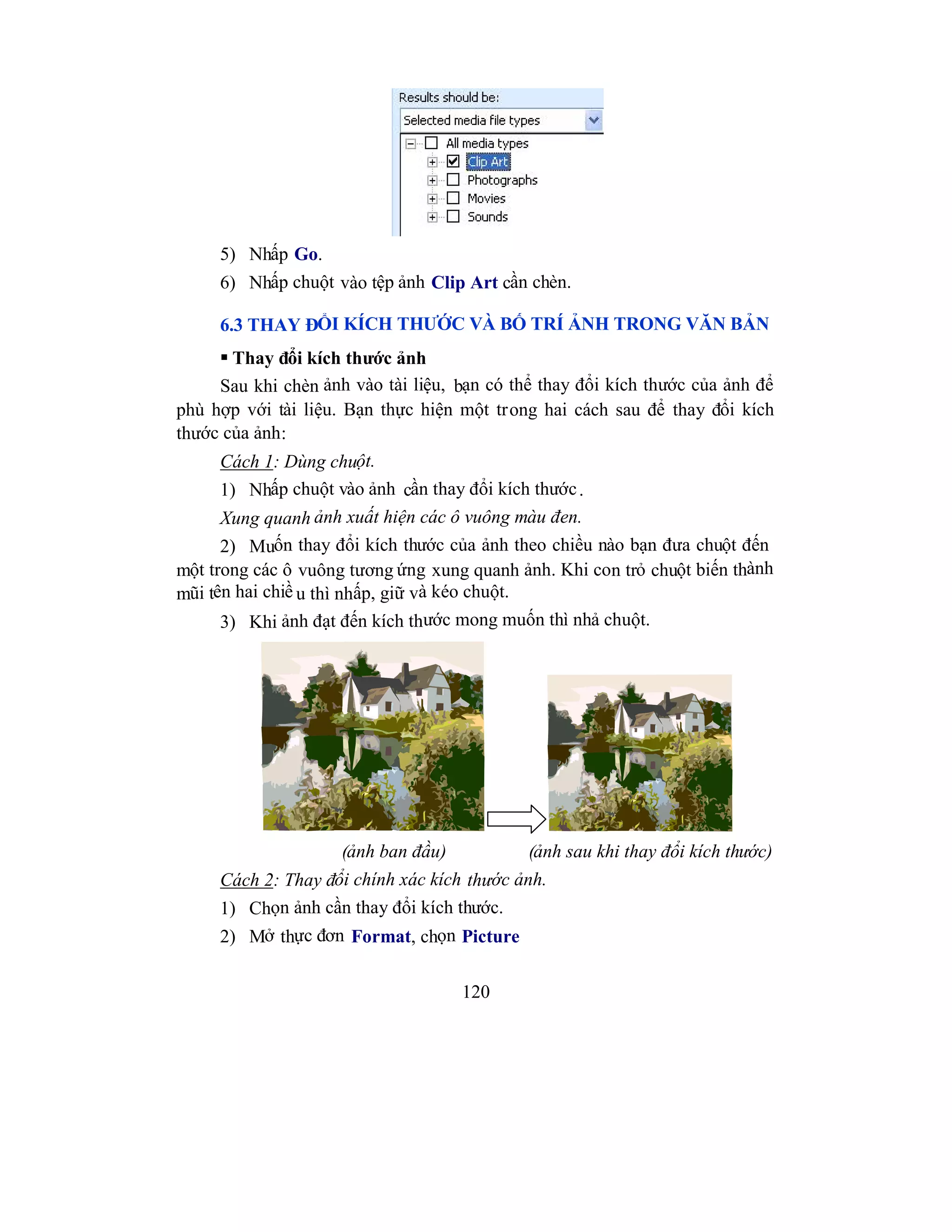 120
5) Nhấp Go.
6) Nhấp chuột vào tệp ảnh Clip Art cần chèn.
6.3 THAY ĐỔI KÍCH THƯỚC VÀ BỐ TRÍ ẢNH TRONG VĂN BẢN
 Thay đổi kích thước ảnh
Sau khi chèn ảnh vào tài liệu, bạn có thể thay đổi kích thước của ảnh để
phù hợp với tài liệu. Bạn thực hiện một trong hai cách sau để thay đổi kích
thước của ảnh:
Cách 1: Dùng chuột.
1) Nhấp chuột vào ảnh cần thay đổi kích thước.
Xung quanh ảnh xuất hiện các ô vuông màu đen.
2) Muốn thay đổi kích thước của ảnh theo chiều nào bạn đưa chuột đến
một trong các ô vuông tương ứng xung quanh ảnh. Khi con trỏ chuột biến thành
mũi tên hai chiề u thì nhấp, giữ và kéo chuột.
3) Khi ảnh đạt đến kích thước mong muốn thì nhả chuột.
(ảnh ban đầu) (ảnh sau khi thay đổi kích thước)
Cách 2: Thay đổi chính xác kích thước ảnh.
1) Chọn ảnh cần thay đổi kích thước.
2) Mở thực đơn Format, chọn Picture
 