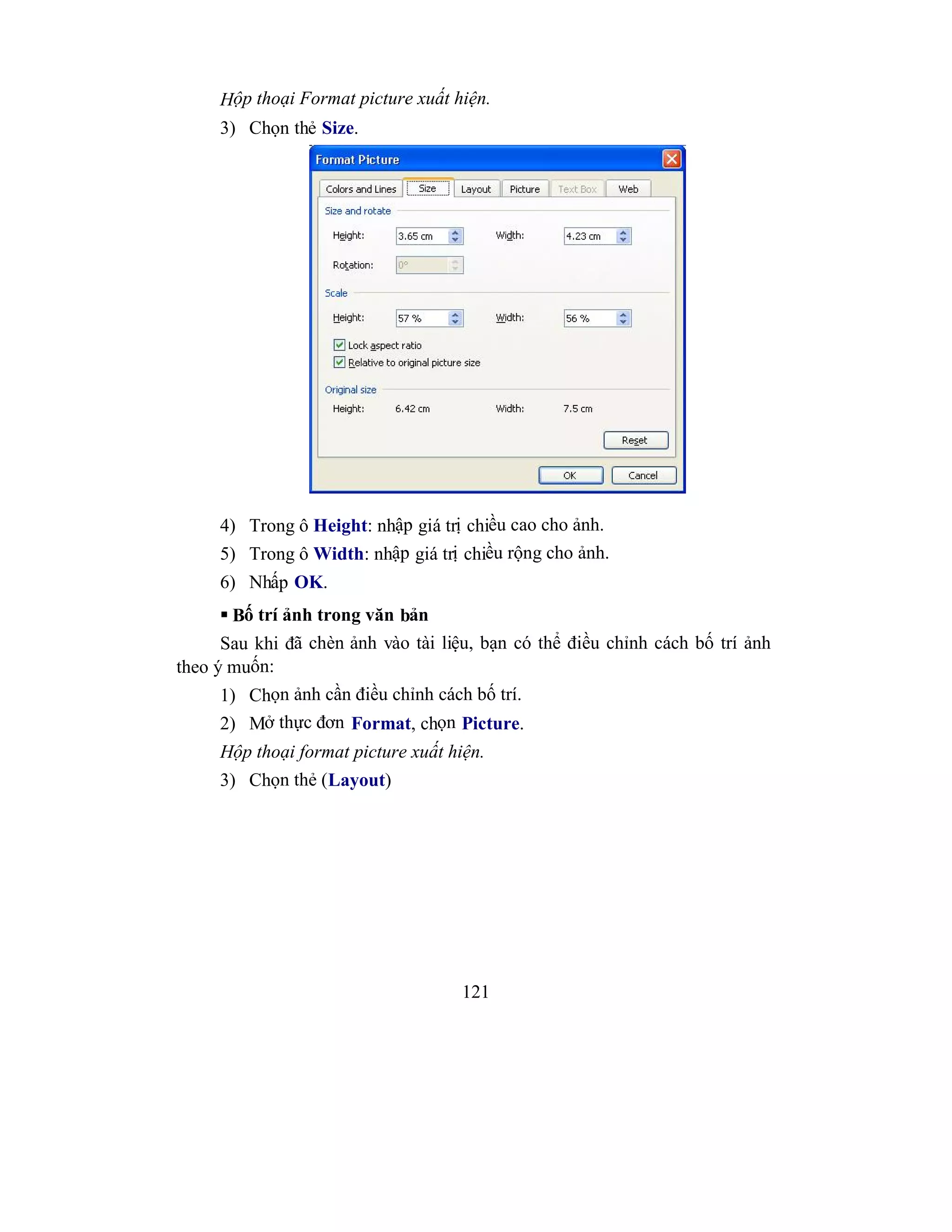 121
Hộp thoại Format picture xuất hiện.
3) Chọn thẻ Size.
4) Trong ô Height: nhập giá trị chiều cao cho ảnh.
5) Trong ô Width: nhập giá trị chiều rộng cho ảnh.
6) Nhấp OK.
 Bố trí ảnh trong văn bản
Sau khi đã chèn ảnh vào tài liệu, bạn có thể điều chỉnh cách bố trí ảnh
theo ý muốn:
1) Chọn ảnh cần điều chỉnh cách bố trí.
2) Mở thực đơn Format, chọn Picture.
Hộp thoại format picture xuất hiện.
3) Chọn thẻ (Layout)
 