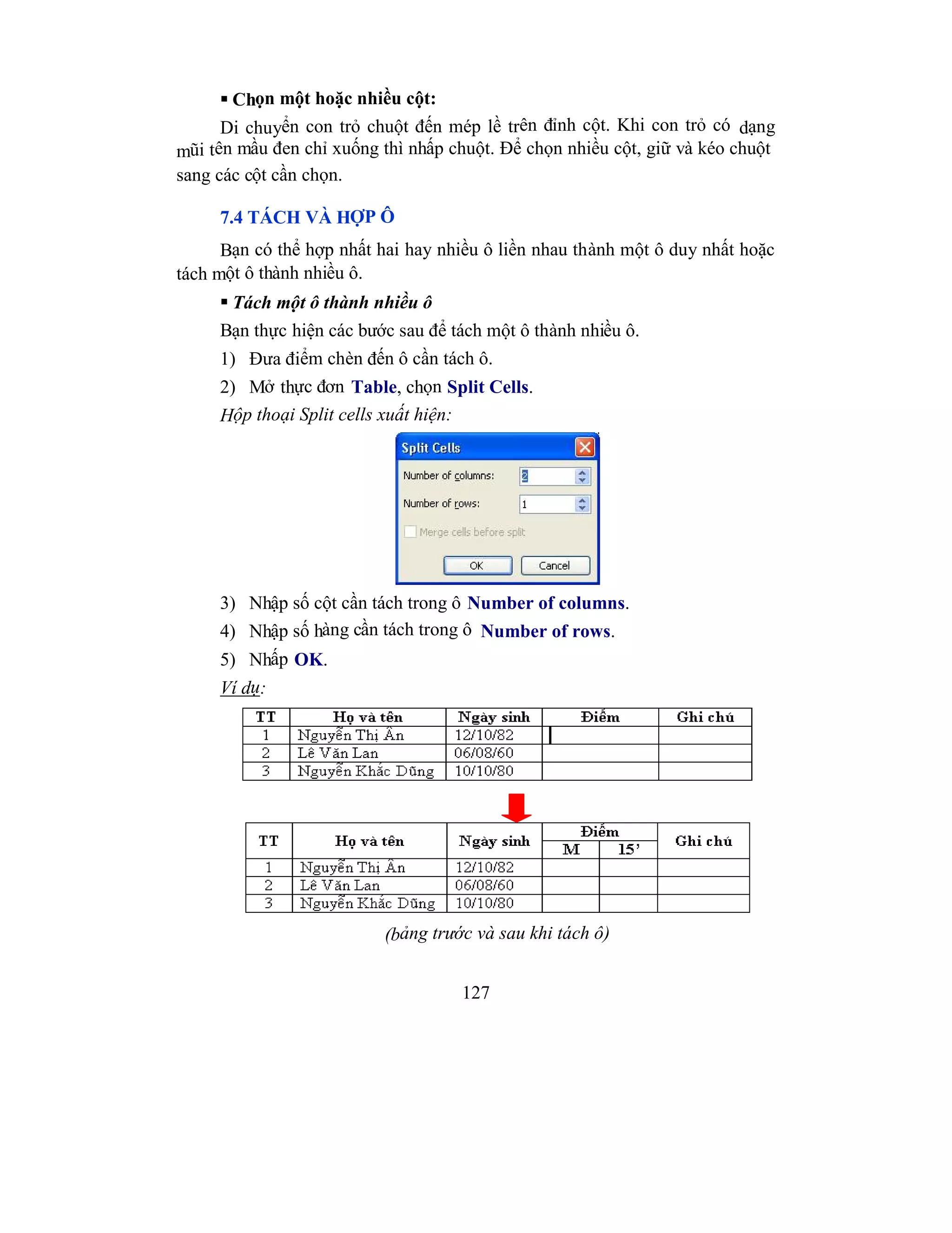 127
 Chọn một hoặc nhiều cột:
Di chuyển con trỏ chuột đến mép lề trên đỉnh cột. Khi con trỏ có dạng
mũi tên mầu đen chỉ xuống thì nhấp chuột. Để chọn nhiều cột, giữ và kéo chuột
sang các cột cần chọn.
7.4 TÁCH VÀ HỢP Ô
Bạn có thể hợp nhất hai hay nhiều ô liền nhau thành một ô duy nhất hoặc
tách một ô thành nhiều ô.
 Tách một ô thành nhiều ô
Bạn thực hiện các bước sau để tách một ô thành nhiều ô.
1) Đưa điểm chèn đến ô cần tách ô.
2) Mở thực đơn Table, chọn Split Cells.
Hộp thoại Split cells xuất hiện:
3) Nhập số cột cần tách trong ô Number of columns.
4) Nhập số hàng cần tách trong ô Number of rows.
5) Nhấp OK.
Ví dụ:
(bảng trước và sau khi tách ô)
 